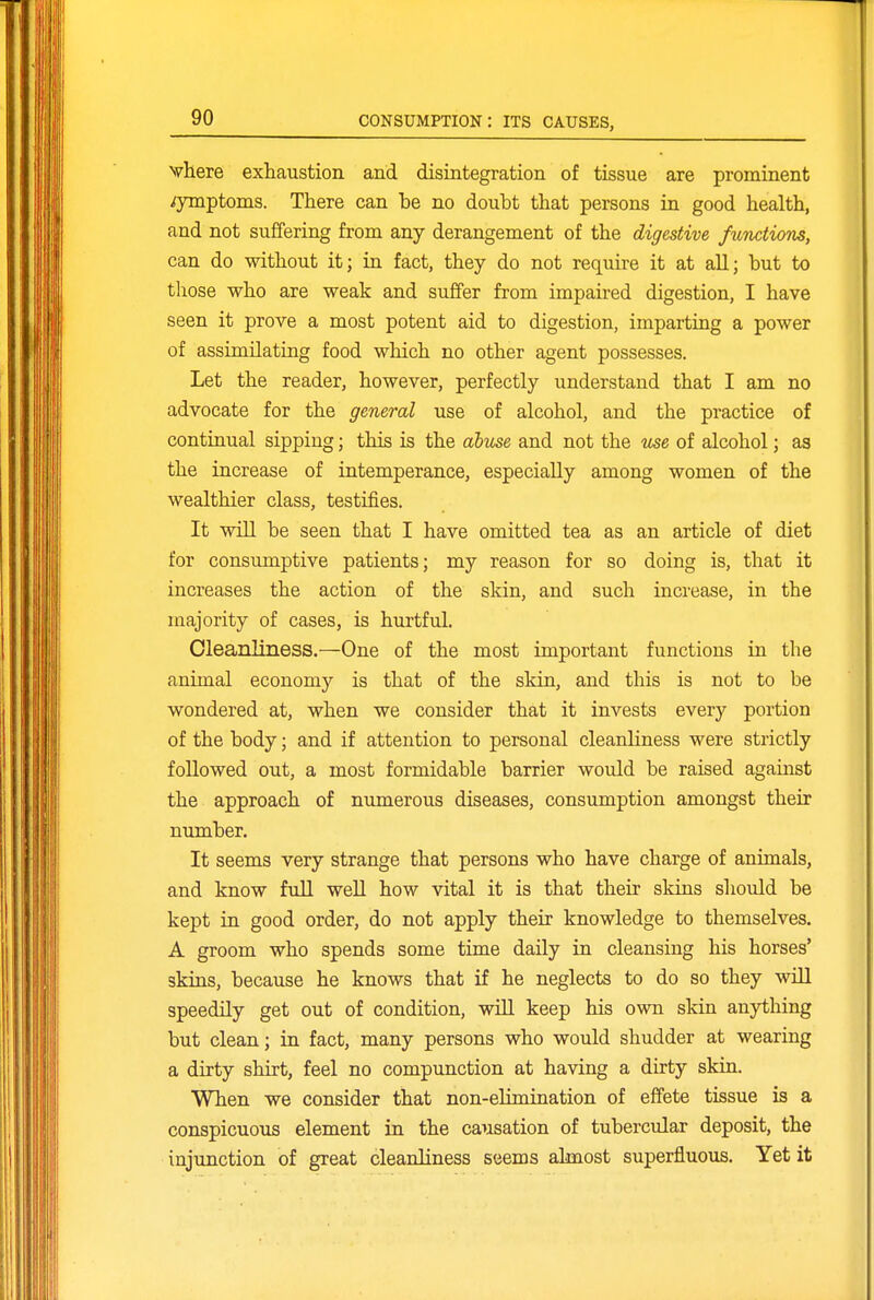 Nvhere exhaustion and disintegration of tissue are prominent symptoms. There can he no doubt that persons in good health, and not suffering from any derangement of the digestive functions, can do without it; in fact, they do not require it at all; but to tliose who are weak and suffer from impaired digestion, I have seen it prove a most potent aid to digestion, imparting a power of assimilating food which no other agent possesses. Let the reader, however, perfectly understand that I am no advocate for the general use of alcohol, and the practice of continual sipping; this is the abuse and not the use of alcohol; as the increase of intemperance, especially among women of the wealthier class, testifies. It will be seen that I have omitted tea as an article of diet for consumptive patients; my reason for so doing is, that it increases the action of the skin, and such increase, in the majority of cases, is hurtful. Cleanliness.—One of the most important functions in the animal economy is that of the skin, and this is not to be wondered at, when we consider that it invests every portion of the body; and if attention to personal cleanliness were strictly followed out, a most formidable barrier would be raised against the approach of numerous diseases, consumption amongst their number. It seems very strange that persons who have charge of animals, and know full weU how vital it is that their skins should be kept in good order, do not apply their knowledge to themselves. A groom who spends some time daily in cleansing his horses' skins, because he knows that if he neglects to do so they will speedily get out of condition, will keep his own skin anything but clean; in fact, many persons who would shudder at wearing a dirty shirt, feel no compunction at having a dirty skin. When we consider that non-elimination of effete tissue is a conspicuous element in the causation of tubercular deposit, the injunction of great cleanliness seems almost superfluous. Yet it