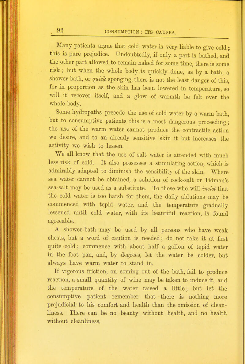 Many patients argue that cold water is very liable to give cold; this is pure prejudice. Undoubtedly, if only a part is bathed, and the other part allowed to remain naked for some time, there is some risk; but when the whole body is quickly done, as by a bath, a shower baith, or quick sponging, there is not the least danger of this, for in proportion as the skin has been lowered in temperature, so will it recover itself, and a glow of warmth be felt over the whole body. Some hydropaths precede the use of cold water by a warm bath, but to consumptive patients this is a most dangerous proceeding; the usb of the warm water cannot produce the contractile action we desire, and to an already sensitive skin it but increases the activity we wish to lessen. We all know that the use of salt water is attended with much less risk of cold. It also possesses a stimulating action, which is admirably adapted to diminish the sensibility of the skin. Where sea water cannot be obtained, a solution of rock-salt or Tidman's sea-salt may be used as a substitute. To those who will imist that the cold water is too harsh for them, the daily ablutions may be commenced with tepid water, and the temperature gradually lessened until cold water, with its beautiful reaction, is foimd agreeable. A shower-bath may be used by aU persons who have weak chests, but a word of caution is needed; do not take it at first quite cold; commence with about half a gallon of tepid water in the foot pan, and, by degrees, let the water be colder, but always have warm water to stand in. If vigorous friction, on coming out of the bath, fail to produce reaction, a small quantity of wine may be taken to induce it, and the temperature of the water raised a little; but let the consumptive patient remember that there is nothing more prejudicial to his comfort and health than the omission of clean- Hness. There can be no beauty without health, and no health without cleanliness.