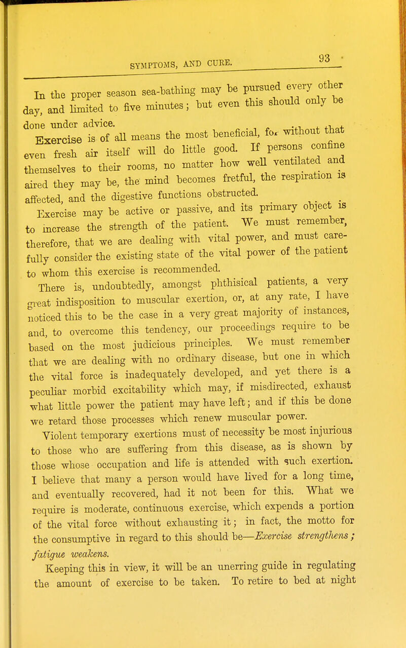 In the proper season sea-bathing may be pursued every other day, and Lted to five minutes; but even this should only be done under advice. „ . -, ^ -.-l +. fVc.+ Exercise is of all means the most beneficial, fo. without that even fresh air itself will do Httle good I7^--\7f^^^ themselves to their rooms, no matter how weH ventilated and aired they may be, the mind becomes fretful, the respiration is affected, and the digestive functions obstructed. ^ Exercise may be active or passive, and its primary object is to mcrease the strength of the patient. We must remember, therefore, that we are dealing with vital power, and must care- fully consider the existing state of the vital power of the patient to whom this exercise is recommended. There is, undoubtedly, amongst phthisical patients, a very oveat indisposition to muscular exertion, or, at any rate, I have noticed this to be the case in a very great majority of instances, and to overcome this tendency, our proceedings require to be based on the most judicious principles. We must remember that we are dealing with no ordinary disease, but one in which the vital force is inadequately developed, and yet there is a peculiar morbid excitabihty which may, if misdirected, exhaust what little power the patient may have left; and if this be done we retard those processes which renew muscular power. ^ Violent temporary exertions must of necessity be most injurious to those who are suffering from this disease, as is shown by those whose occupation and life is attended with such exertion. I believe that many a person would have lived for a long time, and eventually recovered, had it not been for this. What we require is moderate, continuous exercise, which expends a portion of the vital force without exhausting it; in fact, the motto for the consumptive in regard to this should he—JSxercise strengthens ; fatigue weakens. Keeping this in view, it will be an unerring guide in regulating the amount of exercise to be taken. To retire to bed at night