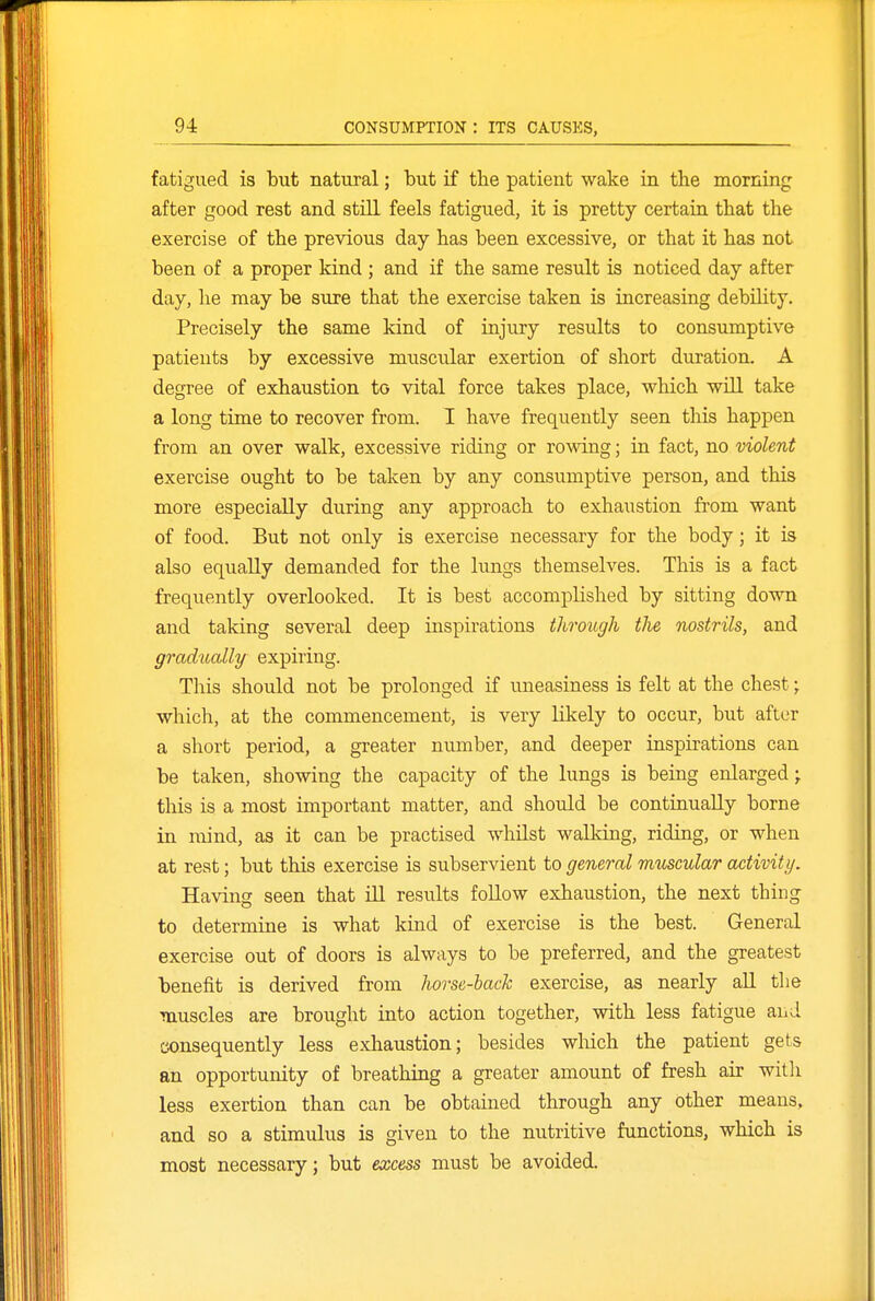 fatigued is but natural; but if the patient wake in the morning after good rest and still feels fatigued, it is pretty certaia that the exercise of the previous day has been excessive, or that it has not been of a proper kind ; and if the same result is noticed day after day, lie may be sure that the exercise taken is increasing debihty. Precisely the same kind of injury results to consumptive patients by excessive muscular exertion of short duration. A degree of exhaustion to vital force takes place, which wUl take a long time to recover from. I have frequently seen this happen from an over walk, excessive riding or rowing; in fact, no violent exercise ought to be taken by any consumptive person, and this more especially during any approach to exhaustion from want of food. But not only is exercise necessary for the body; it is also equally demanded for the lungs themselves. This is a fact freqviently overlooked. It is best accomplished by sitting down and taking several deep inspirations through the nostrils, and gradually expiring. This should not be prolonged if uneasiness is felt at the chest; which, at the commencement, is very likely to occur, but after a short period, a greater number, and deeper inspirations can be taken, showing the capacity of the lungs is being enlarged; this is a most important matter, and should be continually borne in mind, as it can be practised whilst walking, riding, or when at rest; but this exercise is subservient to general muscular activity. Having seen that ill results follow exhaustion, the next thing to determine is what kind of exercise is the best. General exercise out of doors is always to be preferred, and the greatest benefit is derived from horse-hack exercise, as nearly all the muscles are brought into action together, with less fatigue and consequently less exhaustion; besides which the patient gets an opportunity of breathing a greater amount of fresh air with less exertion than can be obtained through any other means, and so a stimulus is given to the nutritive functions, which is most necessary; but excess must be avoided.