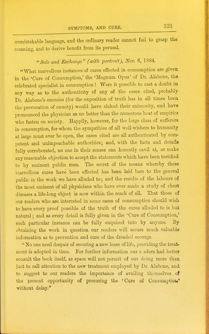 unmistakable language, and the ordinary reader cannot fail to grasp the meaning, and to derive benefit from its perusal. Sale and Exchange (with portrait), Nov. 6, 1884. What marvellous instances of cures effected in consumption are given in the 'Cure of Consumption,' the 'Magnum Opus' of Dr. Alabone, the celebrated specialist in consumption! Were it possible to cast a doubt in any way as to the authenticity of any of the cases cited, probably Dr. Alabone's enemies (for the exposition of truth has in all times been the provocation of enmity) would have slaked their animosity, and have pronounced the physician as no better than the numerous host of empirics who fasten on society. Happily, however, for the large class of sufferers in consumption, for whom the sympathies of all well-wishers to humanity at large must ever be open, the cases cited are all authenticated by com- petent and unimpeachable authorities; and, with the facts and details fully corroborated, no one in their senses can honestly cavil at, or make any reasonable objection to accept the statements which have been testified to by eminent public men. The secret of the means whereby these marvellous cures have been effected has been laid bare to the general public in the work we have alluded to; and the results of the labours of the most eminent of aU physicians who have ever made a study of chest diseases a life-long object is now within the reach' of all. That those of our readers who are interested in some cases of consumption should wish to have every proof possible of the truth of the cures aUuded to is but natural; and as every detail is fuUy given in the 'Cure of Consumption,' each particular instance can be fully enquired into by anyone. By obtaining the work in question our readers will secure much valuable information as to prevention and cUre of the dreaded scourge. •' No one need despair of securing a new lease of life, providing the treat- ment is adopted in time. For further information our r. aders had better consult the book itself, as space will not permit of our domg more than jufit to call attention to the new treatment employed by Dr. Alabone, and to suggest to our readers the importance of availing themselves of the present opportunity of procuring the 'Cure of Consumption' without delay.