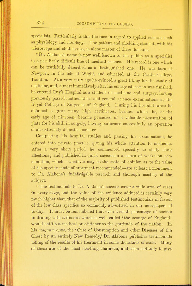 specialists. Particularly is tliis the case in regard to applied sciences such as physiology and nosology. The patient and plodding student, with his tuicroscope and stethoscope, is alone master of these domains. Dr. Alabone's name is now well known to the public as a specialist in a peculiarly difficult line of medical science. His record is one which can be truthfully described as a distinguished one. He A\-as born at .NTewport, in the Isle of Wight, and educated at the Castle College, Taunton. At a very early age he evinced a great liking for the study of medicine, and, almost immediately after his college education was finished, he entered Guy's Hospital as a student of medicine and surjierv. havin previously passed matliematical and general science examinations at the Eoyal College of Surgeons of England. During his hospital career he obtained a great many high certificates, besides which he, at the early age of nineteen, became possessed of a valuable presentation of plate for his skill in surgery, having performed successfully an operation of an extremely dehcate character. Completing his hospital studies and passing his examinations, he entered into private practice, givmg his whole attention to medicine. After a very short period he commenced specially to study chest affections; and published in quick succession a series of works on con- sumption, which—whatever may be the state of opinion as to the value of the specific mode of treatment recommended—are at least a monument to Dr. Alabone's indefatigable research and thorough mastery of the subject.  The testimonials to Dr. Alabone's success cover a wide area of cases in every stage, and the value of the evidence adduced is certainly very much higher than that of the majority of published testimonials in favour of the low class specifics so commonly advertised in our newspapers of to-day. It must be remembered that even a small percentage of success in dealing with a disease which is well caUed ' the scourge of England would entitle a medical practitioner to the gratitude of the nation. In his magnum ojms, the ' Cure of Consumption and other Diseases of the Chest by an entirely New Eemedy,' Dr. Alabone publishes testimonials telling of the results of his treatment in some thousands of cases. Many of these are of the most startling character, and seem certainly tc give