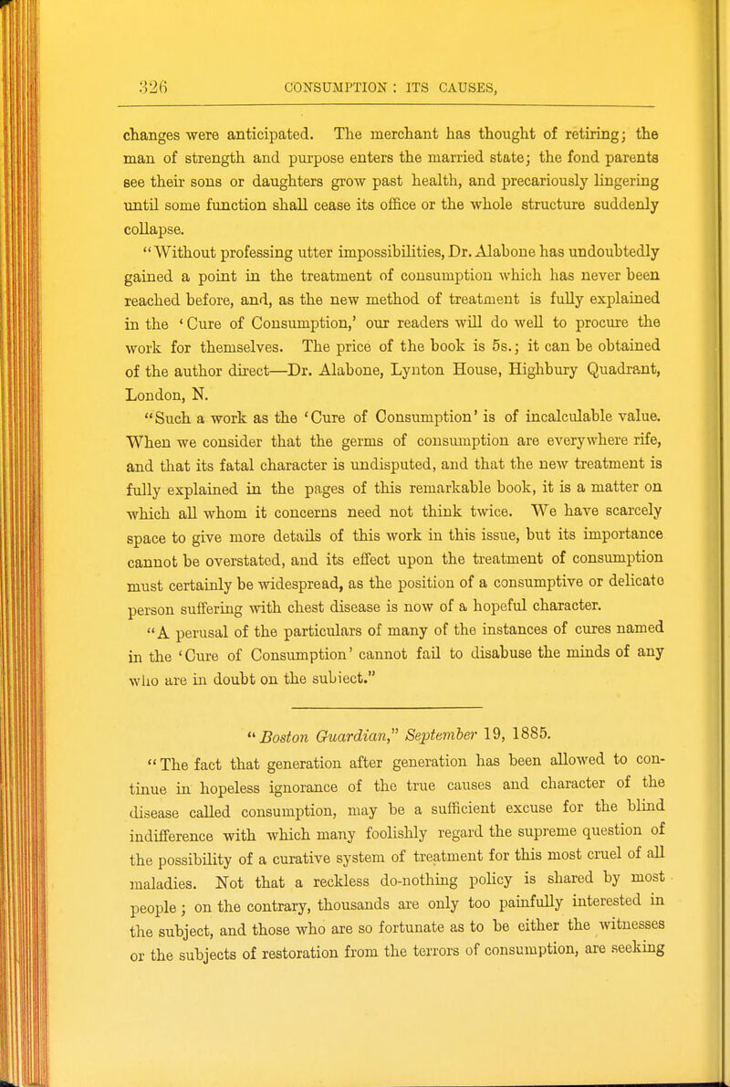 changes were anticipated. The merchant has thought of retiring; the man of strength and purpose enters the married state; the fond parents see their sons or daughters grow past health, and precariously lingering until some function shall cease its office or the whole structure suddenly collapse. Without professing utter impossibilities, Dr. Alabone has undoubtedly gained a point in the treatment of consumption which has never been reached before, and, as the new method of treatment is fuUy explained in the ' Cure of Consumption,' our readers will do well to procure the work for themselves. The price of the book is 5s.; it can be obtained of the author direct—Dr. Alabone, Lynton House, Highbury Quadrant, London, N. Such a work as the 'Cure of Consumption' is of incalculable value. When we consider that the germs of consumption are everywhere rife, and that its fatal character is undisputed, and that the new treatment is fully explained in the pages of this remarkable book, it is a matter on which aU whom it concerns need not think twice. We have scarcely space to give more details of this work in this issue, but its importance cannot be overstated, and its effect upon the treatment of consumption must certainly be widespread, as the position of a consumptive or delicate person suffering with chest disease is now of a hopeful character. A perusal of the particulars of many of the instances of cures named in the 'Cure of Consumption' cannot fail to disabuse the minds of any who are in doubt on the subiect. Boston Guardian SepUmler 19, 1885.  The fact that generation after generation has been allowed to con- tinue in hopeless ignorance of the true causes and character of the disease caUed consumption, may be a sufficient excuse for the blind indifference with which many foolishly regard the supreme question of the possibility of a curative system of treatment for this most cruel of all maladies. Not that a reckless do-nothing pohcy is shared by most people; on the contrary, thousands are only too painfully interested in the subject, and those who are so fortunate as to be either the witnesses or the subjects of restoration from the terrors of consumption, are seeking