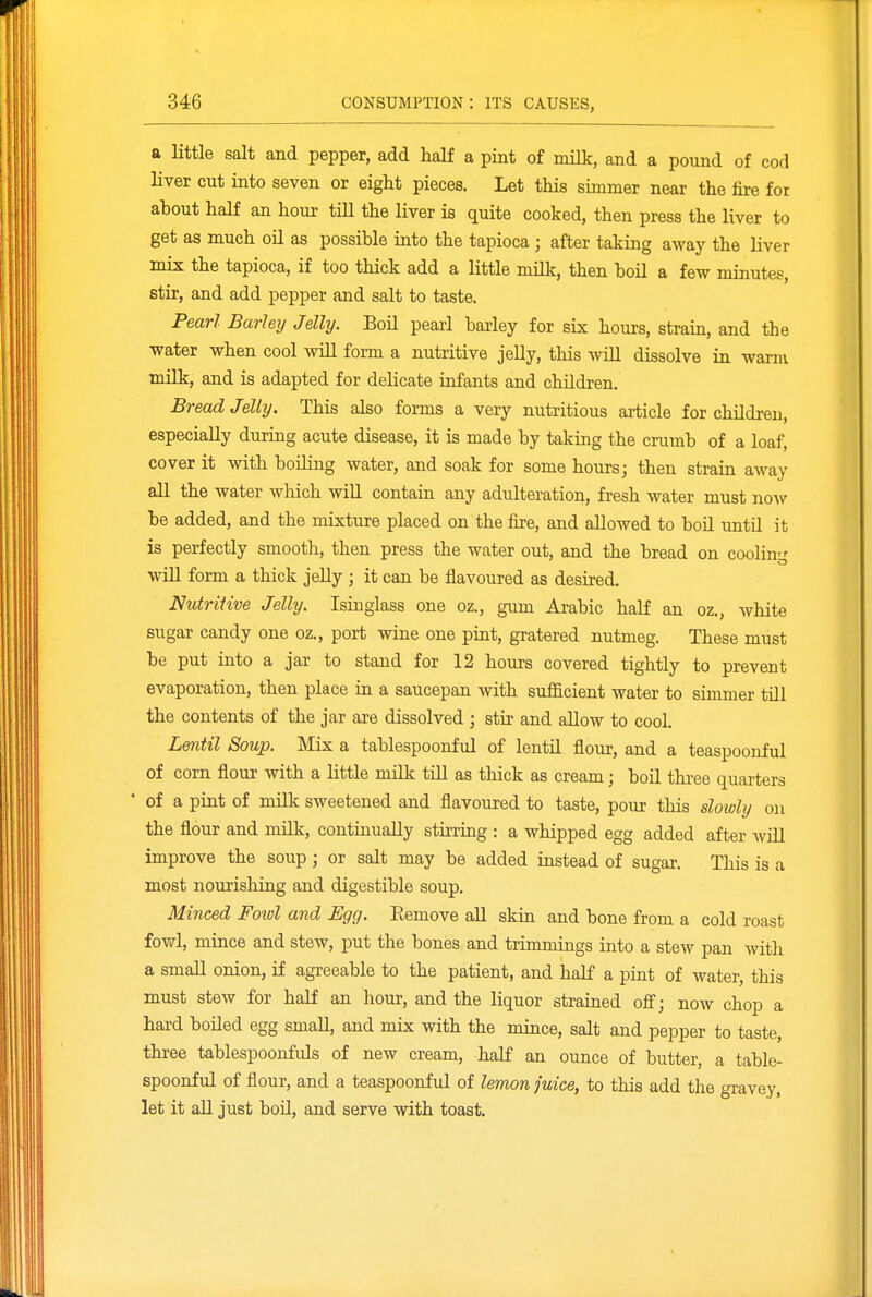 a little salt and pepper, add half a pint of milk, and a pound of cod liver cut into seven or eight pieces. Let this simmer near the fire for about half an hour till the liver is quite cooked, then press the liver to get as much oU as possible into the tapioca ; after taking away the liver mix the tapioca, if too thick add a little milk, then boil a few minutes, stir, and add pepper and salt to taste. Pearl Barleij Jelly. Boil pearl barley for six hours, strain, and the water when cool will form a nutritive jeUy, this will dissolve in warm milk, and is adapted for delicate infants and children. Bread JeUy. This also forms a very nutritious article for childreu, especially during acute disease, it is made by taking the crumb of a loaf, cover it with boiling water, and soak for some hours; then strain away aU the water which will contain any adulteration, fresh water must now be added, and the mixture placed on the fire, and allowed to boU untd it is perfectly smooth, then press the water out, and the bread on cooling wiU form a thick jeUy ; it can be flavoured as desired. Nutritive Jelly. Isinglass one oz., gum Arabic half an oz., white sugar candy one oz., port wine one pint, gratered nutmeg. These must be put into a jar to stand for 12 hours covered tightly to prevent evaporation, then place iu a saucepan with sufl&cient water to simmer till the contents of the jar are dissolved ; stir and allow to cool. Lentil Soup. Mix a tablespoonful of lentO. flour, and a teaspoonful of corn flour with a little milk till as thick as cream; boil three quarters • of a pint of milk sweetened and flavoured to taste, pour this slowly on the flour and milk, continually stirring : a whipped egg added after wiU improve the soup; or salt may be added instead of sugar. This is a most nourishing and digestible soup. Miiiced Fotol and Egg. Eemove all skin and bone from a cold roast fowl, mince and stew, put the bones and trimmings into a stew pan with a smaU onion, if agreeable to the patient, and half a pint of water, this must stew for half an hour, and the liquor strained off; now chop a hard boiled egg small, and mix with the mince, salt and pepper to taste, three tablespoonfuls of new cream, half an ounce of butter, a table- spoonful of flour, and a teaspoonful of lemon juice, to this add the gravey, let it all just boil, and serve with toast.