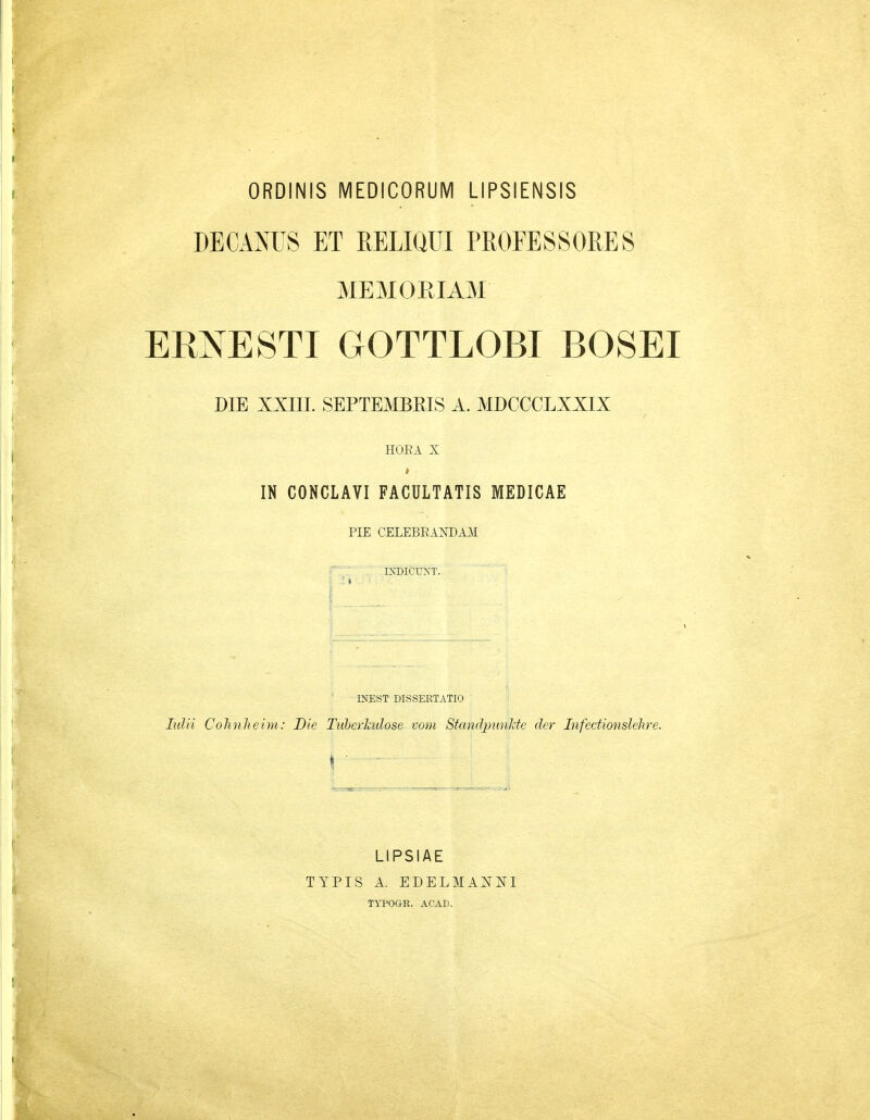 ORDINIS MEDICORUM LIPSIENSIS DECANUS ET RELIUUI PROFESSORES MEMOEIAM ERNESTI GOTTLOBI BOSEI DIE XXIIL SEPTEMBRIS A. MDCCCLXXIX HOEA X IN CONCLAVI FACULTATIS MEDICAE PIE CELEBEANDAJI IXDICUNT. INEST DISSERTATIO lulii Cohnheim: Die Ttiberhdose voni Standpnnlde der Infectionslehre. LIPSIAE TYPIS A. EDELMANNI TYPOGE. ACAD.