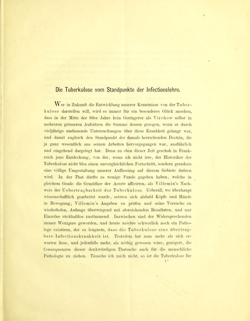 Die Tuberkulose vom Standpunkte der Infectionslehre. Wer in Zukunft die Entwicklung imserer Kenntnisse von derTuber- kulose darstellen will, wird es immer fiir ein besonderes Gliick anselien, dass in der Mitte der 60er Jahre kein Geringerer als Virchow selbst in mehreren grosseren Aufsatzen die Summe dessen gezogen, avozu er durch vieljahrige umfassende Untersuchungen iiber diese Ivi-ankheit gelangt war, und daniit zugleich den Standpunkt der damals herrschenden Docti-in, die ja ganz Avesentlich aus seinen Arbeiten hervorgegangen war, ausftilirlich und eingehend dargelegt hat. Denn zu eben dieser Zeit geschah in Fi'auk- reich jene Entdeckung, von der, wenn ich nicht irre, der Historiker der Tuberkulose nicht blos einen unvergleichHchen Fortschritt, sondern geradezu eine vollige Umgestaltung unserer Auffassung auf diesem Gebiete datiren wird. In der That dtirfte es wenige Funde gegeben haben, Avelche in gleichem Grade die Gemtither der Aerzte afficirten, als Yillemin's Nach- weis der Uebertragbarkeit der Tuberkulose. Ueberall, wo iiberhaupt wissenschafthch gearbeitet wurde, setzten sich alsbald Kopfe und Hande in Bewegung, Yillemin's Angaben zu priifen und seine Yersuche zu wiederholen, Anfangs iiberwiegend mit abweichenden Resultaten, und nur Einzelne riickhaltlos zustimmend. Inzwischen sind der Widersprecheuden immer Wenigere geworden, und heute mochte schwerlich noch ein Patho- loge existiren, der es leugnete, dass die-Tuberkulose eine iibertrag- bare Infectionskrankheit ist. Trotzdem hat man mehr als sich er- warten hess, und jedenfalls mehr, als nothig gewesen ware, gezogert, die Consequenzen cheser denkwiirdigen Thatsache auch fiir die menscliliche Pathologie zu ziehen. Tausche ich mich nicht, so ist die Tuberkulose fiir 1*