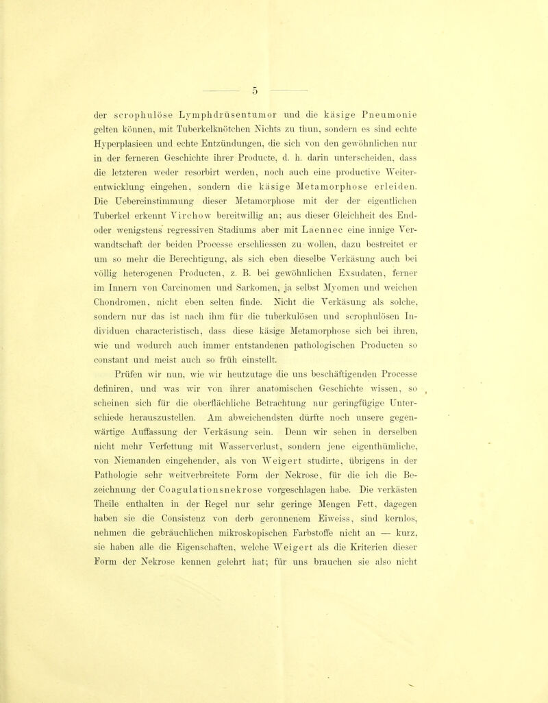 der scrophulose Lymplidrusentumor imd die kasige Pneumonie gelten konnen, mit Tuberkelknotchen Mclits zu tlum, sondern es sind echte Hvperplasieen und echte Entziindung-en, che sich von den gewohnlichen nur in der ferneren Geschiclite ihrer Producte, d. h. darin unterscheiden, dass die letzteren weder resorbirt werden, noch auch eine productive Weiter- entwicldung eingehen, sondern die kiisige Metaniorphose erleiden. Die Uebereinstimmuug cheser Metamorphose mit der der eigenthchen Tuberkel erkennt Virchow bereitwillig an; aus dieser Grleichheit des End- oder ■wenigstens regressiven Stadiunis aber mit Laennec eine innige Ver- wandtschaft der beiden Processe erschliessen zu wollen, dazu bestreitet er uni so mehr die Berechtigung, als sich eben dieselbe Verkasung aucli bei vcillig heterogenen Producten, z. B. bei gewohnlichen Exsudaten, ferner im Innern von Carcinonien und Sarkomen, ja selbst Myonien und weiclien Chondromen, nicht eben selten finde. Mcht che Verkasung als solche, sondern nur das ist nach iluu filr die tuberkulosen und scrophulosen In- dividuen characteristisch, dass diese kasige Metamorphose sich bei ihren, wie und wodurch auch immer entstandenen pathologischen Producten so constant und meist auch so friih einstellt. Priifen wir nun, wie wir heutzutage die uus beschaftigenden Processe definiren, und was wir von ihrer anatomischen Geschichte Avissen, so scheinen sich fiir che oberflachliche Betrachtung nur geringfiigige Unter- schiede herauszusteUen. Ani abweichendsten diirfte noch unsere gegen- wartige Auffassung der Verkasung sein. Denu wir sehen in derselben nicht mehr Verfettung mit Wasserverlust, sondern jene eigentliiimliche, von Nienianden eingehender, als von Weigert studirte, iibrigens in dei' Patliologie sehr weitverbreitete Forni der JSTeki-ose, fiir die ich die Be- zeichnung der Coagulationsnekrose vorgeschlagen habe. Die verkasten Theile enthalten in der Eegel nur sehi- geringe Mengen Fett, dagegen haben sie die Consistenz von derb geronnenem Eiweiss, sind kernlos, nehmen clie gebrauchhchen niikroskopischen Farbstoffe nicht an — kurz, sie haben alle clie Eigenschaften, welche Weigert als die Kriterien dieser Form der Nekrose kennen gelehrt hat; fiir uns brauchen sie also nicht