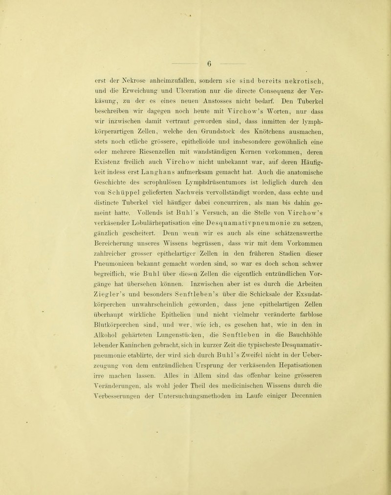 erst der Xeki-ose anheimzufallen, sondern sie sind bereits nekrotiscli, nnd die Erweichung und Ulceration nur die directe Consequenz der Yer- kasung, zu der es eines neuen Anstosses nicht bedarf. Den Tuberkel beschreiben wir dagegen noch heute mit Yirehow's Worten, nur dass Avii- inzwischen damit vertraut geworden sind, dass inmitten der lymph- korperartigen Zellen, Avelche den Grundstock des Knotchens ausmachen, stets noch ethche grossere, epithehoide und insbesondere gewohnhch eiue oder mehrere Riesenzellen mit wandstandigen Kernen vorkommen, deren Existenz freilich auch Yirchow nicht unbekannt Avar, auf deren Hiiiifig- keit indess erstLanghans aufmerksam gemacht hat. Auch die anatomische Geschichte des scrophulosen Lymphdrusentumors ist lediglich durch den von Schiippel geheferten Nachweis vervollstandigt worden, dass echte und (listincte Tuberkel viel hiiufiger dabei concurriren, als man bis dahin ge- meint hatte. Yollends ist BuhTs Yersuch, an die Stelle von Yirchow's verkasender Lobularhepatisation eine Desquamativpneumonie zu setzen, giinzhch gescheitert. Denn wenn wir es auch als eine schiitzenswerthe Bereicherung unseres Wissens begriissen, dass wir mit deni Yorkommen zahlreicher grosser epithelartiger Zellen iu den friiheren Stadien dieser Pneumonieen bekannt gemacht worden sind, so war es doch schon schwer begreiflich, wie Buhl iiber diesen Zellen die eigentlich entziindlichen Yor- giinge hat iibersehen konnen. Iiizwischen aber ist es diu-ch die Arbeiten Ziegler's luid besonders Senftleben's iiber die Schicksale der Exsudat- korperchen unwahrscheinlich geAvorden, dass jene epithelartigen Zellen iiberhaupt wirkliche Epithehen und nicht vielmeln- veriinderte farblose Blutkorperchen sind, und Aver, wie ich, es gesehen hat, wie in den in Alkohol gehiirteten Lungenstiicken, die Senftleben in die Bauclihohle lebender Kaninchen gebracht, sich in kurzer Zeit die tj^pischeste Desquamativ- pneuniiinie etablirte. der wird sich (hircli BuhTs Zweifel nicht in der Ueber- zeugung von dem entziindlichen Ursprung der verkiisenden Hepatisationen in'e machen lassen. Alles in AUem sind das offenbar keine grosseren Yeriinderungen, als wohl jeder Theil des medicinischen Wissens durch die Yerbes.serungen der Untersuchungsmethoden im Laufe einiger Decenmen