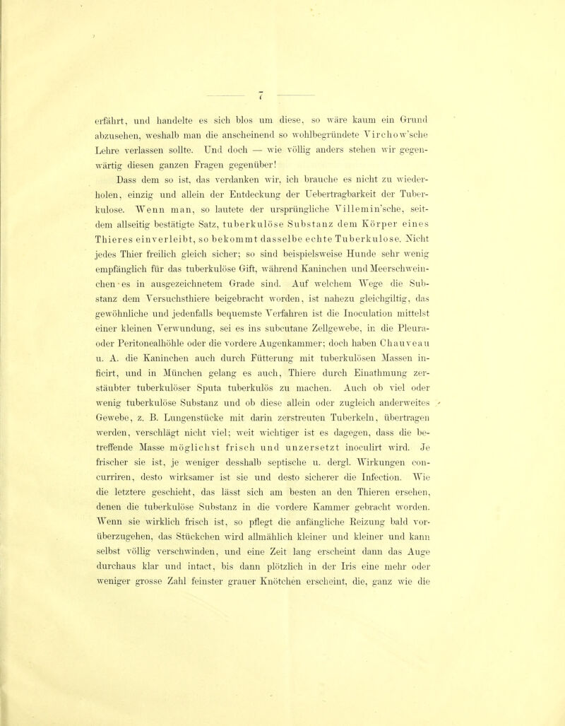 erfahrt, und liandelte es sieh blos uni diese, so ware kaum ein Grrund abzuseheii, weshalb man die anscheinend so wohlbegriindete VirchoAv'sehe Lehre verlassen soUte. Und doch — wie volhg anders stehen wir gegen- wartig diesen ganzen Fragen gegenuber! Dass dem so ist, das verdaiiken wir, ich brauclie es nicht zu wieder- holen, einzig und allein der Entdeckung der Uebertragbarkeit der Tuber- kulose. Wenn man, so lautete der urspriingiiche Yillemin^sche, seit- dem allseitig bestatigte Satz, tuberkulose Substanz deni Korper eines Thieres einverleibt, so bekommt dasselbe echte Tuberkulose. ISricht jedes Thier freilich gleich sicher; so sind beispielsAveise Hunde sehr wenig empfanghch fiir das tuberkulose Gift, Avahrend Kaninchen und Meerschwein- chen • es in ausgezeichuetem Grade sind. Auf welchem AVege die Sub- stanz dem Versuchsthiere beigebracht worden, ist nahezu gleicligiltig, das gewohnhche und jedenfalls bequemste Verfahren ist die Inoculation mittelst einer kleinen Verwundung, sei es ins subcutane Zellgewebe, in die Pleura- oder Peritonealhohle oder die vordere Augenkanimer; doch haben Chauveau u. A. die Kaninchen auch durch Fiitterung niit tuberkulosen Massen in- ficirt, und in Miinclien gelang es anch, Thiere durch Einatlimung zer- staubter tuberkuloser Sputa tuberkulos zu niachen. Auch ob viel oder wenig tuberkulose Substanz und ob diese allein oder zugleich anderweites Gewebe, z. B. Lungenstiicke niit darin zerstreuten Tuberkehi, iibertragen werden, verschlagt nicht viel; weit wichtiger ist es dagegen, dass che be- treffende Masse moglichst frisch und unzersetzt inoculirt wird. Je fiischer sie ist, je weniger desshalb septische u. dergl. Wirkungen con- curriren, desto wirksamer ist sie und desto sicherer die Infection. Wie die letztere geschieht, das lasst sich am besten an den Thieren ersehen, denen die tuberkulose Substanz in che vordere Kammer gebracht worden. Wenn sie wirklich frisch ist, so pflegt die anfanghche Eeizung bald vor- tiberzugehen, das Stiickchen wuxl aUmalihch kleiner und kleiner und kann selbst volhg verschwinden, und eine Zeit lang erschemt dann das Auge durchaus klar und intact, bis dann plotzhch in der Iris eine mehr oder weniger grosse Zahl feinster grauer Knotchen erscheint, che, ganz wie die