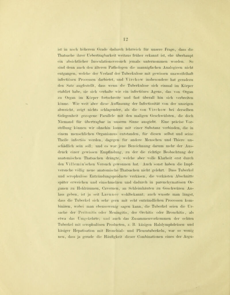 ist iii nocii hiilKTein (irade (ladureli lelin-eieli fiir unsere Frage, dass dio Tliatsaelie iiirer Uel)ertragbar]<eit weitaiis li'iilier erkannt ist, elie iihei'liaupt ein ahsielitlieher Inoeiilationsversueh jemals unternoniinen ^vorden. So sind denn aueli den iilteren I-^atliologen die mannigfaehen Analof^ieen nielit entpin,i;en, Aveleiie der Verlauf der Tuherkulose mit iiewissen unzweifelliaft infeetiiisen Froeessen darbietet, und Yireliow insbesoudeiH' liat fiei'adezu den Satz augfestellt, dass wenn die Tubcrkulose sieh einnial ini luirper etablirt lialie, sie sieli verhalte wie ein infectioscs Afiens, das von Organ zu Ori^aii im K(»rper fortsehreite iind fast iiberall hin sich verbreiten kiinne. AVie weit aber diese Anffassung der Infeetiositiit von der unsrigen abweieht, zeif^t niehts sehlaiiender, als die von YirehoAv bei derselben (relegenlieit iiczogene Farallele mit den malig-en (jeseliwulsten, die doeli Niemand fiir iibertiao-bar in niiserm Sinue ausgiebt. Eine praeise Yor- stellung kiinnen wir ohnehin kaum niit einer Substanz veiliinden, die in einem menschliehen Organisnius entstanden, fiir diesen sell)st und sein(> Theilc infcctiiis w(M'(len, dagegcn fiir andere Menscheii und Tliiere un- scliadlich sein soU; und es war jene Bezeiehiiung darum mehr der Aus- druek einer gewissen Empfindung', zu der die riehtige Beobaelitung der anatomischen Thatsaehen driingte, Avelehe aber voUe Klarheit erst dui-eli den A'i II cm i iisehen Versuch gewonnen liat. Aueh sonst haben die Impf- versuclie vollii; ncuc anatoniische Tliatsachen niciit gelehrt. Dass Tuberkel und sei ojihidosc Kiitziiiidungsjiroducte verkasen, die verkasten Absehnitte spater erweiehen und einschmelzen iind dadurcli in parenchymatiisen Or- ganen zu Holilriiumen, Caverncn, aii SclihMniliautcn zu (Jeschwiireii An- lass geben, ist ja seit Laeiincc wohllickaniit; aucli wusste maii liingst, dass die Tuberkcl sicli selir gern mit echt entziindUehen Froeessen kom- biniren, wohei inaii clicnsowenig sagen kann, die Tuberkel seien die Ur- saclie der J*eritonitis odcr !\leningitis, der Orchitis oder Bronchitis , als etwa das Umgckehrte; uiid aucli das /usainmenvorkommen der ecliteii Tuberkel mit seropliuliisen Frodueten, z. B. kiisigen Halslymphdriisen und kiisiger Hepatisation mit Bronehial- und Fleuratuberkeln, war so wenig neu, dass ja gerade die Hiiuhgkeit die.ser Combinationen eiiies der Argu-