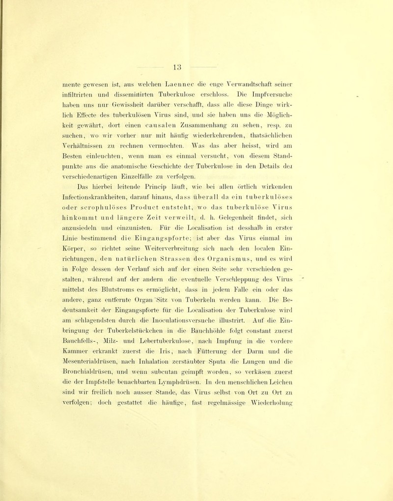 mente geweseu ist, aus welcheu Laeuuec die euge Verwaudtscliaft seiuer infiltrirteu und disseuiiilirteu Tuberkulose erschloss. Die Impfversuche habeu uus uur Gewissheit dariiber verschafi't, dass alle diese Diuge wirk- lich Eftecte des tuberkuloseu Yirus siud, uud sie habeu uns die Moglicli- keit gewahrt, dort eiueu causaleu Zusammenhang zu sehen, re.sp. zu suchen, wo wir vorher uur mit liiiutig wiederkehreudeu, thatsacliliclieu Verhaltuisseu zu rechueu vermochteu. Was das aber lieisst, wird am Besteu eiuleuchteu, wenn man es einmal versuclit, von diesem Stand- puukte aus die auatomische (jeschiclite der Tuberkulose in den Details de.i verscliiedeuartigen Einzelfiille zu veifolgeu. Das liierbei leiteude Priucip liiuft, wie bei allen orthch wirkeudeu lufectionskrankheiteu, darauf hiuaus, dass iiberall da ein tuberkuloses oder scropliuloses Product eutstelit, wo das tubei'lvulose Virus hinkommt uud liiugere Zeit verweilt, d. h. Gelegeuheit tiudet, sich anzusiedelu und eiuzuuisteu. Flir die Localisatiou ist desshalb iu erster Linie bestimmeud die Eiugangspforte; ist aber das Virus eiumal im Korper, so richtet seiue Weiterverbreitung sich uacli den locale]i Ein- richtuugeu, deu natilrlichen Strassen des Organisuius, uud es wird in Folge desseu der Verlauf sich auf der eineu Seite sehr vcrschieden ge- stalteu, wii-hreud auf der anderu die eventuelle Verschleppung des Virus mittelst des Blutstroms es ermogliclit, dass in jedem Falle eiu oder das andere, ganz eutfernte Orgau Sitz von Tuberkelu werdeu kaun. Die Be- deutsamkeit der Eiugangspforte fiir die Localisatiou der Tuberkulose wird am sclilageudsteu durcli die Inoculatiousversuche illustrirt. Auf die Ein- bringung der Tuberkelstiickcheu iu die Bauchliolile folgt coustant zuerst Bauchfells-, Milz- und Lebertuberkulose, nacli Impfuug iu die vordere Kammer erkraukt zuerst die Iiis, nach Ftitterung der Darm uud die Meseuterialdriisen, nacii luhalation zerstiiubter Sputa die Lungeu uud die Bronchialdriiseu, und wenu subcutau geimpft wordeu, so verkiisen zuerst die der Impfstelle benachbarteu Lymphdrusen. In deu menschliclien Leiclieu sind wir freilich noch ausser Stande, das Virus selbst vou Ort zu Ort zu verfolgen; doch gestattet die haufige, fast regelmiissige Wiederholung