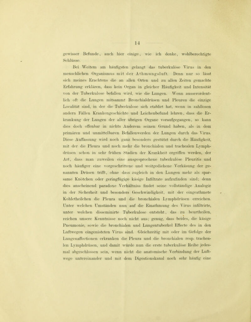 jijewisser Befunde, aucli hier einip^e, wie ich denke, wohlbereclitigte Schliisse. Bei Weitem am hiiufigsten gelangt das tubeikulose Virus in den mensclihchen Organismus mit der Athmungsluft. Denn nur so lasst sich meines Eraclitens die an allen Orten und zu allen Zeiten gemachte Erfahrung erkliiren, dass kein Organ in gleiclier Hiiufigkeit und Intensitat von der Tuberkulose befallen Avird, wie (he Lungen. AVenn ausserordent- hch oft die Lungen mitsammt Bronchialdrilsen imd Pleuren die einzige Localitiit sind, in der die Tuberkulose sich etablirt hat, wenn in zahllosen andern Fiillen Krankengeschichte und Leichenbefund lehren, dass die Er- krankung der Lungen der aller iibrigen Organe voraufgegangen, so kann dics docli offenbar in nichts Anderem seinen Grund haben, als in dem primiiren und unmittelbaren Befallenwerden der Lungen durch das Virus. Diese Auftassung wird noch ganz besonders gestiitzt durcli die Hiiufigkeit, mit der die Pleura und noch mehr die bronchialen und trachealen Lymph- (h-iisen schon in sehr friihen Stadien der Krankheit ergriffen werden, der Art, dass man zuweden eine ausgesprochene tuberkulose Pleuritis und noch hiiufiger eine vorgeschrittene und weitgedieliene Verkiisung der ge- nannten Driisen trifft, oluie dass zugleich in den Lungea meiu' als spar- same Knotclien oder geringfiigige kiisige Infiltrate aufzufinden sind; denn dies anscheinend paradoxe Verhiiltniss findet seine vollstandige Analogie in der Sicherheit und besonders Geschwindigkeit, mit der eingeatlunete Kohletlieilchen die Pleura und die bronchialen Ijvmplidriisen erreichen. Unter welclien Umstiinden nun auf die Einatlimung des Virus infiltrirte, unter welclien (Hsseminirte Tuberkulose entsteht, das zu beurtheilen, reichen ^insere Kenntnisse noch nicht aus; genug, dass beides, die kiisige Piunimonie, sowie die bronchialen und Limgentuberkel Eftecte des in den Luftwegen eingenisteten Virus sind. Gleichzeitig mit oder im Gefolge der Lungenaftectionen erkranken (He Pleura und die broncliialen resp. trachea- len Lymphdi-iisen, und damit wiirde nun (he erste tuberkulose Reihe jedes- mai abgeschlossen sein, wenn nicht die anatomische Verbindung der Luft- wege untereinander und mit dem Digestionskanal noch sehr hiiufig eine