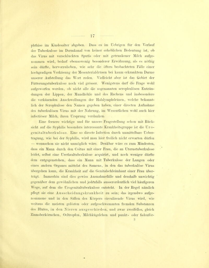 phthise im Kindesalter abgeben. Dass es im Uebrigen filr den Verlauf der Tuberkulose im Darmkanal von keiner erheblichen Bedeutung ist, ob das Yirus mit verschluckten Sputis oder mit getrunkener 3Iilch aufge- nommen wird, bedarf ebensoAvenig besonderer Erwahnung, als es nothig sein diiifte, hervorzuheben, wie sehr die ofters beobacliteten Falle einer hochgracUgen Yerkasung der Mesenterialdriisen bei kaum erkranktem Darme unserer Aufstellung das Wort reden. Yielleicht aber ist das Gebiet der Fiitterungstuberkulose noch viel grosser. Wenigstens darf die Frage wohl aufgeworfen Averden, ob nicht alle che sogenannten scrophulosen Entziin- dungen der Lippen, der Mundhohle und des Eachens und insbesondere die verkasenden Anschwellungen der Halslymphdriisen, welche bekannt- lich der Scrophulose den Namen gegeben haben, einer chrecten Aufnahme des tuberkulosen Yirus mit der Nahrung, im AYesenthchen wohl auch hier infectioser ]\Iilch, ihren Ursprung verdanken. Eine fernere wichtige und fiir unsere FragesteUung schon mit Riick- sicht auf die Syphihs besonders interessante lu-ankheitsgruppe ist che Uro- genitaltuberkulose. Eine so directe Infection durch unmittelbare Ueber- tragung, Avie bei der Syphilis, wird man Iiier fi-eilich nicht erwarten diiifen — wennschon sie nicht unmogiich Avare. Denkbar ware es zum Mindesten, dass ein Maim durch den Coitus mit einer Frau, die an Uterustuberkulose leidet, selbst eine Urethraltuberkulose acquirirt, und noch weniger dtirfte dem entgegenstehen, dass ein Mann niit Tuberkulose der Lungen oder eines andern Organes mittelst des Samens, in den das tuberkulose Yirus iibergehen kann, che Krankheit auf die Genitalschleimhaut einer Frau iiber- tragt. Immerhin sind ches gewiss AusnahmefaUe und desshalb unwichtig gegenilber dem gewohnlichen und jedftifaUs ausserordentlich viel haufigeren Wege, auf dem clie Urogenitaltuberkulose entsteht. In der Eegel namhch i^flegt sie eine Ausscheidungskrankheit zu sein; das irgendwo aufge- nommene und in den Siiften des Korpers circuhrende Yirus wird, wie weitaus die meisten gelosten oder aufgeschwemmten fremden Substanzen des Blutes, in den Nieren ausgeschieden, und zwar zweifeUos, gleich Zinnoberkornchen, Oeltropfen, MUchkiigelchen und punkt- oder fadenfor- 3