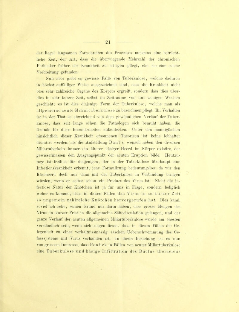 der Regel laug-samen Furtschreiten des Proeesses meistens eine betraclit- liciie Zeit, der Art, dass die iiberwiegende Mehrzalil der chronischen Phthisiker frilher der Kranldieit zu erliegen pilegt, ehe sie eine solche Yerbreitung gefunden. Nun aber giebt es gewisse Falle von Tuberkulose, Avelche dadurch in hoclist auffalhger Weise ausgezeichnet sind, dass die Kranklieit nicht blos sehr zahh-eiche Organe des Korpers ergreift, sondern dass dies iiber- dies in sehr kui-zer Zeit, selbst im Zeitraume von nur wenigen Wochen geschieht; es ist dies diejenige Form der Tuberkulose, welche man als a 11 g e m e in e a c u te i 1 i a r t u b e rk u 10 s e zu bezeichnen pflegt. Ilu' Verhalten ist in der That so abweichend von dem gewuhnlichen Verhiuf der Tuber- kulose, dass seit lange schon die Pathologen sich bemiilit haben, die Griinde fiir diese Besonderheiten aufzudecken. Unter den mannigfachen hinsichthch dieser Krankheit efsonnenen Theorieen ist keine lebhafter discutirt werden, als die Aufstellung Bulirs, ■^vonach neben den diversen Mihartuberkeln immer ein alterer kasiger Heerd im Kcirper existire, der geAvissermassen den Ausgangspunkt der acuten Eruption bilde. Heutzu- tage ist freilich fiir denjenigen, der in der Tuberkulose iiberhaupt eine Infectionskrankheit erkennt, jene Formulirung bedeutungslos, da wir den Kaseheerd doch nur dann mit der Tuberkulose in Verbindung bringen wiirden, wenn er selbst schon ein Product des Virus ist. Nicht die in- fectiose Natur der Knotchen ist ja fiir uns in Frage, sondern lediglich wolier es komme, dass in diesen Fallen das Virus in so kurzer Zeit so ungemein zahlreiche Knotchen hervorgerufen hat. Dies kann, soviel ich sehe, seinen Grund nur darin haben, dass grosse Mengen des Virus in kurzer Fi'ist in die aUgemeine Saftecirculation gelangen, und der ganze Verlauf der acuten allgemeinen Miliartuberkulose wiirde am ehesten verstandlich sein, wenn sich zeigen liesse, dass in diesen Fiillen die Ge- legenheit zu einer verhaltnissmassig raschen UeberschAvemmung des Ge- fasssystems mit Virus vorhanden ist. In dieser Beziehung ist es nun von grossem Interesse, dass Ponfick in Fallen von acuter Miliartuberkulose eine Tuberkulose und kasige Infiltratioji des Ductus tlioracicus