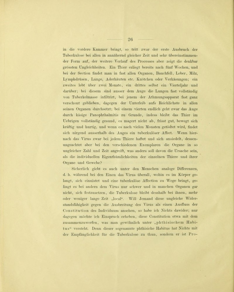 in (lie vordere Kammer briiigt, so tiitt zwar der erste Ausbruch der Tuberkulose bei allen in annahemd gleicher Zeit und sehr ubereinstimmen- der Form auf, der weitere Yerlauf des Processes aber zeigt die denkbar grossten IJngleichheiten. Ein Thier erliegt bereits nach fiiuf Wochen, und bei der Section findet man in fast allen Organen, Bauchfell, Leber, Milz, Lymphdriisen, Luuge, Aderhiiuten etc. Knotchen oder Yerkasungen; ein zweites lebt iiber zwei Monate, ein drittes selbst ein Yierteljahr und dariiber; bei diesem sind aiisser dem Auge die Lungen fast voUstandig von Tuberkelmasse infiltrirt, bei jenem der Athmungsapparat fast ganz verschont geblieben, dagegen der Unterleib aufs ReichUchste in allen seinen Organen durchsetzt; bei einem vierten encUich geht zwar das Auge durch kasige Panophthahnitis zu Grunde, indess bleibt das Thier im Uebrigen voHstiindig gesund, es magert nicht ab, frisst gut, bewegt sich kriiftig und hurtig, und Avenn es nach vielen Monaten getodtet wird, findet sicli nirgend ausserhalb des Auges ein tuberkuloser Affect. Wenn hier- nach das Yirus zwar bei jedem Thiere liaftet und sich ansiedelt, dessen- ungeachtet aber bei den verschiedenen Exemplaren die Organe in so imgleicher Zahl und Zeit angreift, was anders soll davon die Ursache sein, als die individuellen Eigenthiimlichkeiten der einzelnen Thiere und ihrer Organe und Gewebe? Sicherlich giebt es auch unter den Menschen analoge DifFerenzeu, d. li. wiihrend bei den Einen das Yirus iiberall, wohin es im Korper ge- langt, sich einnistet und eine tuberkulose Affection zu Wege bringt, ge- lingt es bei andern dem Yirus nur schwer und in manchen Organen gar nicht, sich festzusetzen, die Tuberkulose bleibt desshalb bei ihnen, mehr oder weniger lange Zeit .Jocal''. Will Jemand diese ungieiche Wider- standsfahigkeit gegen die Ausbreitung des Yirus als einen Ausfluss der Constitution des LKlividuum ansehen, so habe ich Nichts dawider; nur dagegen mochte ich Einspruch erheben, diese Constitution etwa mit dem zusammenzuwerfen, was man gewohnhch unter „phthisiscliem Habi- tus versteht. Denn dieser sogenannte phthisiche Habitus liat Niclits mit der Empfanglichkeit fiir die Tuberkulose zu thun, sondern er ist Pro-