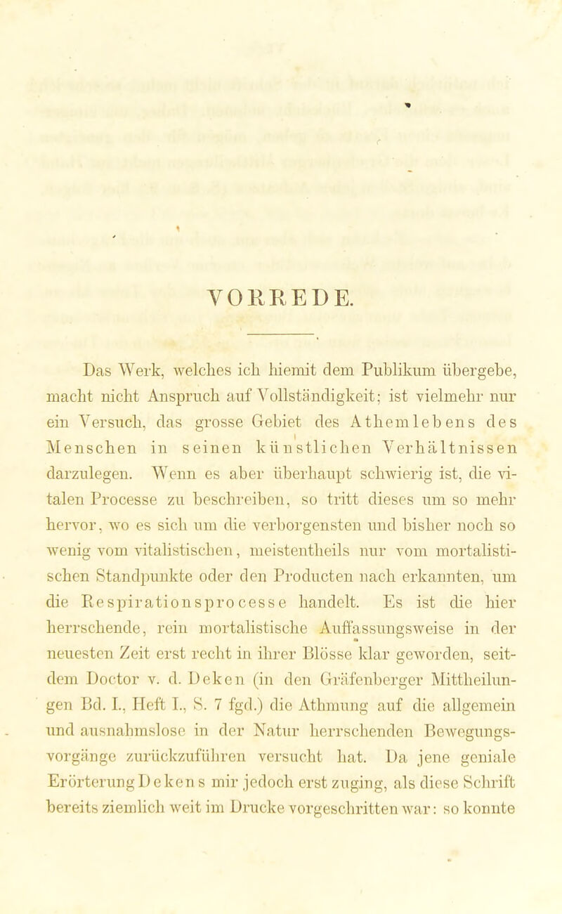 VORREDE. Das Werk, welches ich hiemit dem Publikum übergebe, macht nicht Anspruch auf Vollständigkeit : ist vielmehr nur ein Versuch, das grosse Gebiet des Athemlebens des Menschen in seinen künstlichen Verhältnissen darzulegen. Wenn es aber überhaupt schwierig ist, die vi- talen Processe zu beschreiben, so tritt dieses um so mehr hervor, wo es sich um die verborgensten und bisher noch so wenig vom vitalistiseben, nieistentheils nur vom mortalisti- schen Standpunkte oder den Producten nach erkannten, um die Respirationsprocesse handelt. Es ist die hier herrschende, rein mortalistische Auffassungsweise in der neuesten Zeit erst recht in ihrer Blüsse klar geworden, seit- dem Doctor v. d. Deken (in den Gräfenberger Mittheilun- gen Bd. L, Holt L. S. 7 fgd.) die Athmung auf die allgemein und ausnahmslose in der Natur herrschenden Bewegungs- vorgänge zurückzuführen versucht hat. Da jene geniale Erörterung Deken s mir jedoch erst zuging, als diese Schrift bereits ziemlich weit im Drucke vorgeschritten war: so konnte