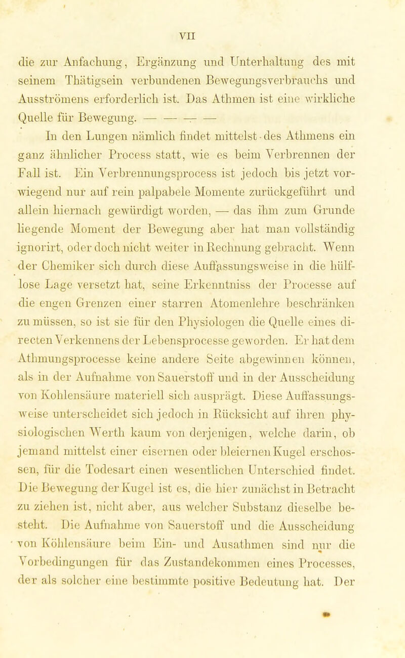 die zur Anfachung, Ergänzung und Unterhaltung des mit seinem Thätigsein verbundenen Bewegungsverbrauehs und Ausströmens erforderlich ist. Das Athmen ist eine wirkliche Quelle für Bewegung. — ; In den Lungen nämlich findet mittelst • des Athmens ein ganz ähnlicher Process statt, wie es beim Verbrennen der Fall ist. Ein Verbrennungsprocess ist jedoch bis jetzt vor- wiegend nur auf rein palpabele Momente zurückgeführt und allein hiernach gewürdigt worden, — das ihm zum Grunde hegende Moment der Bewegung aber hat man vollständig ignorirt, oder doch nicht weiter in Rechnung gebracht. Wenn der Chemiker sich durch diese Auffassungsweise in die hülf- lose Lage versetzt hat, seine Erkenntniss der Processe auf die engen Grenzen einer starren Atomenlehre beschränken zu müssen, so ist sie für den Physiologen die Quelle eines di- recten Verkennens der Lebensprocesse geworden. Er hat dem Atbmungsprocesse keine andere Seite abgewinnen können, als in der Aufnahme von Sauerstoff und in der Ausscheidung von Kohlensäure materiell sich ausprägt. Diese Auffassungs- weise unterscheidet sich jedoch in Rücksicht auf ihren phy- siologischen AVerth kaum von derjenigen, welche darin, ob jemand mittelst einer eisei nen oder bleiernen Kugel erschos- sen, für die Todesart einen wesentlichen Unterschied findet. Die Bewegung der Kugel ist es, die hier zunächst in Betracht zu ziehen ist. nicht aber, aus welcher Substanz dieselbe be- steht. Dii; Auinahme von Sauerstoff und die Ausscheidung von Köhlensäure beim Ein- und Ausathmen sind nur die Vorbedingungen für das Zustandekommen eines Processes, der als solcher eine bestimmte positive Bedeutung hat. Der