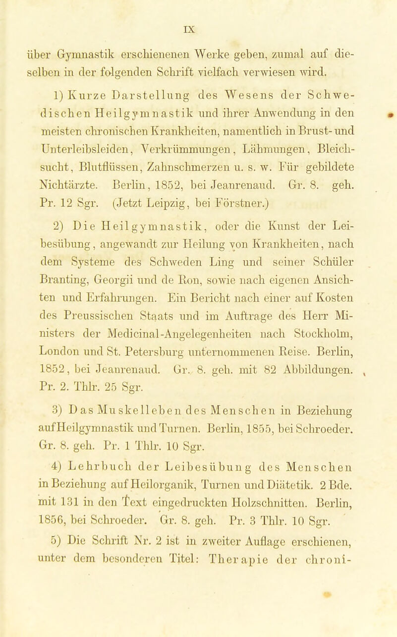 über Gymnastik erschienenen Werke geben, zumal auf die- selben in der folgenden Schrift vielfach verwiesen wird. 1) Kurze Darstellung des Wesens der Schwe- dischen Heilgymnastik und ihrer Anwendung in den meisten chronischen Krankheiten, namentlich in Brust-und Unterleibsleiden, Verkrümmungen , Lähmungen, Bleich- sucht, Blutflüssen, Zahnschmerzen u. s. w. Für gebildete Nichtärzte. Berlin, 1852, bei Jeanrenaud. Gr. 8. geh. Pr. 12 Sgr. (Jetzt Leipzig, bei Förstner.) 2) Die Heilgymnastik, oder die Kunst der Lei- besübung, angewandt zur Heilung von Krankheiten, nach dem Systeme des Schweden Ling und seiner Schüler Branting, Georgii und de Bon, sowie nach eigenen Ansich- ten und Erfahrungen. Ein Bericht nach einer auf Kosten des Preussischen Staats \mä im Auftrage des Herr Mi- nisters der Medicinal-Angelegenheiten nach Stockholm, London und St. Petersburg unternommenen Reise. Berlin, 1852, bei Jeaurenaud. Gr. 8. geh. mit 82 Abbildungen. , Pr. 2. Thlr. 25 Sgr. 3) Das Muskelleben des Menschen in Beziehung auf Heilgymnastik und Turnen. Berlin, 1855, bei Schroeder. Gr. 8. geh. Pr. 1 Thlr. 10 Sgr. 4) Lehrbuch der Leibesübung des Menschen in Beziehung auf Heilorganik, Turnen und Diätetik. 2 Bde. mit 131 in den Text eingedruckten Holzschnitten. Berlin, 1856, bei Schi-oeder. Gr. 8. geh. Pr. 3 Thlr. 10 Sgr. 5) Die Schrift Nr. 2 ist in zweiter Auflage erschienen, unter dem besonderen Titel: Therapie der chroni-