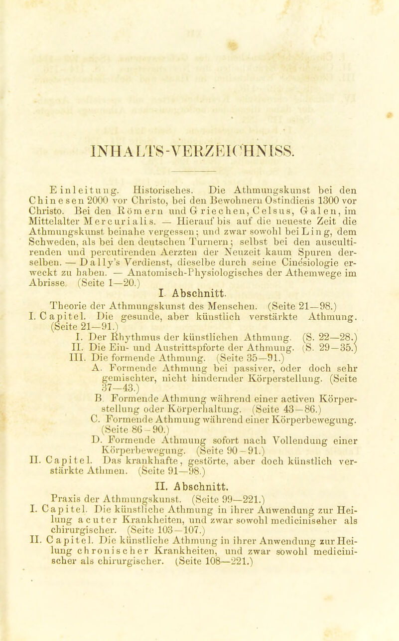 1NHA LTS - VERZEICHNISS. Einleitung. Historisches. Die Athmungskunst bei den Chinesen 2000 vor Christo, bei den Bewohnern Ostindiens 1300 vor Christo. Beiden Römern und G rie c hen, C elsus, Galen, im Mittelalter M er curia Iis. — Hierauf bis auf die neueste Zeit die Athmungskunst beinahe vergessen; und zwar sowohl beiLing, dem Schweden, als bei den deutschen Turnern; selbst bei den ausculti- renden und percutirenden Aerzten der Neuzeit kaum Spuren der- selben.— Dally's Verdienst, dieselbe durch seine Cinesiologie er- weckt zu haben. — Anatomisch-Physiologisches der Athemwege im Abrisse. (Seite 1—20.) I Abschnitt. Theorie der Athmungskunst des Menschen. (Seite 21—98.) I. Capitel. Die gesunde, aber künstlich verstärkte Athmung. (Seite 21-dl.) I. Der Rhythmus der künstlichen Athmung. (S. 22—28.] II. Die Ein-und Austrittspforte der Athmung. (S. 29 — 35.) III. Die formende Athmung. (Seite 35—91.) A. Formende Athmung bei passiver, oder doch sehr gemischter, nicht hindernder Körperstelluufr. (Seite 37-43.) B. Formende Athmung während einer activen Körper- stellung oder Körperhaltung. (Seite 43—86.) C. Formende Athmung während einer Körperbewegung. (Seite 86-90.) D. Formende Athmung sofort nach Vollendung einer Körperbewegung. (Seite 90-91.) II. Capitel. Das krankhafte, gestörte, aber doch künstlich ver- stärkte Athmen. (Seite 91—98.) II. Abschnitt. Praxis der Athmungskunst. (Seite 99—221.) I. Capitel. Die künstliche Athmung in ihrer Auwendung zur Hei- lung acuter Krankheiten, und zwar sowohl mediciniseher als chirurgischer. (Seite 103 — 107.) II. C apitel. Die künstliche Athmung in ihrer Anwendung zur Hei- lung chronischer Krankheiten, und zwar sowohl medicini- seher als chirurgischer. (Seite 108—221.)