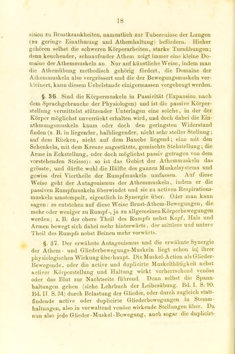 aition zu Brustkrankheiteil, namentlich zur Tuberculose der Lungen (zu geringe Einathmung und Atheuihaltung) befördern. Hieher gehören selbst die schweren Körperarbeiten, starke Turnübungen; denn keuchender, schnaufender Athem zeigt immer eine kleine Do- maine der Athemmuskeln an. Nur auf künstliche Weise, indem man die Athemübung methodisch gehörig fordert, die Domaine der Athemmuskeln also vergrössert und die der Bewegungsmuskeln ver- kleinert, kann diesem Uebclstaude einigermassen vorgebeugt werden. §. 36- Sind die Körpermuskeln in Passivität (Expansion nach dem Sprachgebrauche der Physiologen) und ist die passive Körper- stellung vermittelst stützender Unterlagen eine solche, in der der Körper möglichst unverrückt erhalten wird, und doch dabei die Ein- athmungsmuskeln kaum oder doch den geringsten Widerstand finden (z. B. in liegender, halbliegender, nicht sehr steiler Stellung; auf dem Rücken, nicht auf dem Bauche hegend; eine mit den Schenkeln, mit dem Kreuze angestützte, gemischte Stehstellung; die Arme in Eckstellung, oder doch möglichst passiv getragen von dem vorstehenden Steisse): so ist das Gebiet der Athemmuskeln das grösste, und dürfte wohl die Hälfte des ganzen Muskelsystems und gewiss drei Viertheile der Eumpfmuskeln umfassen. Auf diese Weise geht der Antagonismus der Athemmuskeln, indem er die passiven ßumpfmuskeln überwindet und sie zu activen Respirations- muskeln umstempelt, eigentlich in Synergie über. Oder man kann sagen: es entstehen auf diese Weise Brust-Athem-Bewegungeu, die mehr oder weniger zu Rumpf-, ja zu allgemeinen Körperbewegungen werden; z.B. der obere Theil des Rumpfs nebst Kopf. Hals und Armen bewegt sich dabei mehr hinterwärts, der mittlere und untere Theil des Rumpfs nebst Beinen mehr vorwärts. §. 37. Der erwähnte Antagonismus und die erwähnte Synergie der Athem- und Gliederbeweguugs-Muskeln liegt schon inj ihrer physiologischen Wirkung überhaupt. Die Muskel-Action als Glieder- Bewegende, oder die active und duplicirte Muskelthätigkeit nebst activer Körperstellung und Haltung wirkt vorherrschend venöse oder das Blut zur Nachtseite führend. Denn selbst die Spanu- haltungen gehen (siehe Lehrbuch der Leibesübuug. Bd. I. S. 90. Bd. IT. S. 34) durch Belastung der Glieder, oder durch zugleich statt- findende active oder duplicirte Gliederbewegungen in Stemm- haltungen, also in vorwaltend venöse wirkende Stellungen über. Da nun also jede Glieder-Muskel-Bewegung, auch sogar die duplicirt-