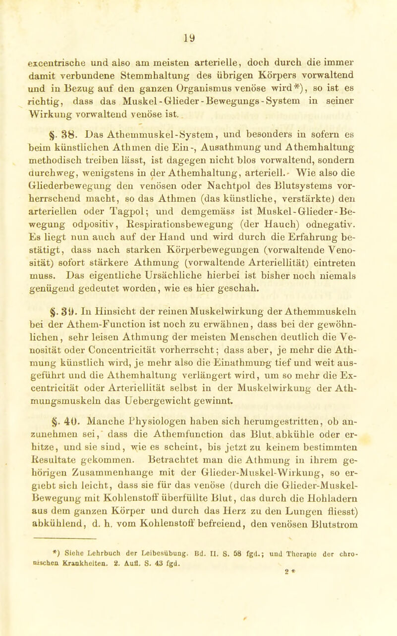 excentrische und also am meisten arterielle, doch durch die immer damit verbundene Stemmhaltung des übrigen Körpers vorwaltend und in Bezug auf den ganzen Organismus venöse wird*), so ist es richtig, dass das Muskel - Glieder - Bewegungs - System in seiner Wirkung vorwaltend venöse ist. §. 38. Das Athemmuskel - System, und besonders in sofern es beim künstlichen Athmen die Ein-, Ausathmung und Athemhaltung methodisch treiben lässt, ist dagegen nicht blos vorwaltend, sondern durchweg, wenigstens in der Athemhaltung, arteriell.- Wie also die Gliederbewegung den venösen oder Nachtpol des Blutsystems vor- herrschend macht, so das Athmen (das künstliche, verstärkte) den arteriellen oder Tagpol; und demgemäss ist Muskel-Glieder-Be- wegung odpositiv, Respirationsbewegung (der Hauch) odnegativ. Es üegt nun auch auf der Hand und wird durch die Erfahrung be- stätigt, dass nach starken Körperbewegungen (vorwaltende Veno- sität) sofort stärkere Athmung (vorwaltende Arteriellität) eintreten muss. Das eigentliche Ursächliche hierbei ist bisher noch niemals genügend gedeutet worden, wie es hier geschah. §. 39. In Hinsicht der reinen Muskelwirkung der Athemmuskeln bei der Athem-Function ist noch zu erwähnen, dass bei der gewöhn- lichen , sehr leisen Athmung der meisten Menschen deutlich die Ve- nosität oder Concentricität vorherrscht; dass aber, je mehr die Ath- mung künstlich wird, je mehr also die Einathmung tief und weit aus- geführt und die Athemhaltung verlängert wird, um so mehr die Ex- centricität oder Arteriellität selbst in der Muskelwirkung der Ath- mungsmuskeln das Uebergewicht gewinnt. §• 40. Manche Physiologen haben sich herumgestritten, ob an- zunehmen sei, dass die Athemfunction das Blut.abkühle oder er- hitze, und sie sind, wie es scheint, bis jetzt zu keinem bestimmten Resultate gekommen. Betrachtet man die Athmung in ihrem ge- hörigen Zusammenhange mit der Glieder-Muskel-Wirkung, so er- giebt sich leicht, dass sie für das venöse (durch die Glieder-Muskel- Bewegung mit Kohlenstoff überfüllte Blut, das durch die Hohladern aus dem ganzen Körper und durch das Herz zu den Lungen fliesst) abkühlend, d. h. vom Kohlenstoff befreiend, den venösen Blutstrom *) Siehe Lehrbuch der Leibesübung. Bd. II. S. 58 fgil.; uud Therapie der chro- nischen Krankheiten. 2. Aufl. S. 43 fgd. 2 * 0