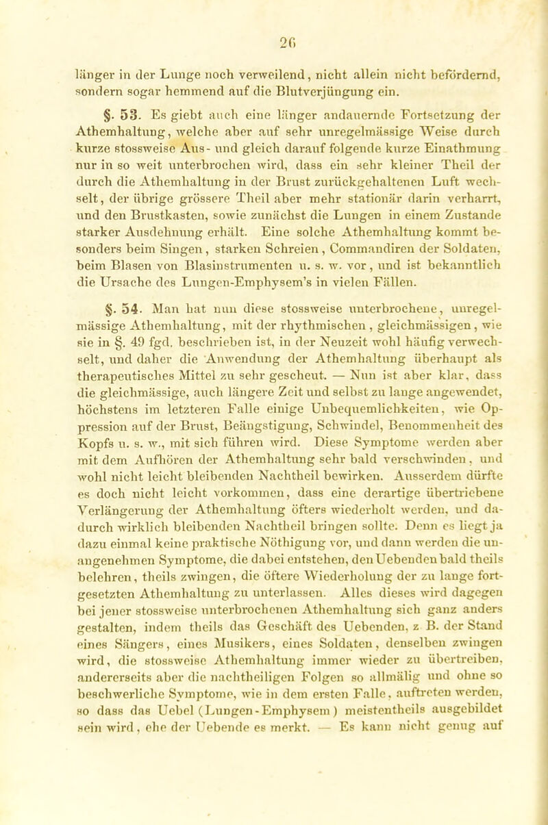2 f. länger in der Lunge noch verweilend, nicht allein nicht befördernd, sondern sogar hemmend auf die Blutverjüngung ein. §. 53. Es giebt auch eine länger andauernde Fortsetzung der Athemhaitung, welche aber auf sehr unregelmässige Weise durch kurze stossweise Aus - und gleich darauf folgende kurze Einathmung nur in so weit unterbrochen wird, dass ein sehr kleiner Theil der durch die Athemhaltung in der Brust zurückgehaltenen Luft wech- selt, der übrige grössere Theil aber mehr stationär darin verharrt, und den Brustkasten, sowie zunächst die Lungen in einem Zustande starker Ausdehnung erhält. Eine solche Athemhaltung kommt be- sonders beim Singen, starken Schreien, Commandireu der Soldaten, beim Blasen von Blasinstrumenten u. s. w. vor, und ist bekanntlich die Ursache des Lungen-Emphysem's in vielen Fällen. §. 54. Man hat nun diese stossweise uuterbrochene, unregel- mässige Athemhaltung, mit der rhythmischen , gleichmässigen, wie sie in §. 49 fgd. beschrieben ist, in der Neuzeit wohl häufig verwech- selt, und daher die Anwendung der Athemhaltung überhaupt als therapeutisches Mittel zu sehr gescheut. — Nun ist aber klar, dass die gleichmässige, auch längere Zeit und selbst zu lange angewendet, höchstens im letzteren Falle einige Unbequemlichkeiten, wie Op- pression auf der Brust, Beängstigung, Schwindel, Benommenheit des Kopfs u. s. w., mit sich führen wird. Diese Symptome werden aber mit dem Aufhören der Athemhaltung sehr bald verschwinden, und wohl nicht leicht bleibenden Nachtheil bewirken. Ausserdem dürfte es doch nicht leicht vorkommen, dass eine derartige übertriebene Verlängerung der Athemhaltung öfters wiederholt werden, und da- durch wirklich bleibenden Nachtheil bringen sollte. Denn es liegt ja dazu einmal keine praktische Nöthigung vor, und dann werden die un- angenehmen Symptome, die dabei entstehen, den Uebendenbald theils belehren, theils zwingen, die öftere Wiederholung der zu lauge fort- gesetzten Athemhaltung zu unterlassen. Alles dieses wird dagegen bei jener stossweise unterbrochenen Athemhaltung sich ganz anders gestalten, indem theils das Geschäft, des Uebenden, z B. der Stand eines Sängers, eines Musikers, eines Soldaten, denselben zwingen wird, die stossweise Athemhaltung immer wieder zu übertreiben, andererseits aber die naehtheiligen Folgen so allmälig und ohne so beschwerliche Symptome, wie in dem ersten Falle, auftreten werden, ho dass das Uebel (Lungen-Emphysem) meistenteils ausgebildet sein wird, ehe der liebende es merkt. — Es kann nicht genug auf