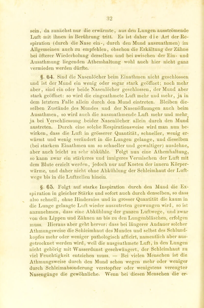 sein, da zunächst nur die erwärmte, aus den Lungen ausströmende Luft mit ihnen in Berührung tritt. Es ist daher d i e Art der Re- spiration (durch die Nase ein-, durch den Mund auszuathmen) im Allgemeinen auch zu empfehlen, obschon die Erkältung der Zähne bei öfterer Wiederholung derselben und beizwischen der Ein- und Ausathmung liegenden Athemhaltung wohl auch hier nicht ganz vermieden werden dürfte. §. 04. Sind die Nasenlöcher beim Einathmen nicht geschlossen und ist der Mund ein wenig oder sogar stark geöffnet; noch mehr aber, sind ein oder beide Nasenlöcher geschlossen, der Mund aber stark geöffnet: so wird die eingeathmete Luft mehr und mehr, ja in dem letztern Falle allein durch den Mund eintreten. Bleiben die- selben Zustände des Mundes und der Nasenöffnungen auch beim Ausathmen, so wird auch die auszuathmende Luft mehr und mehr ja bei Verschliessung beider Nasenlöcher allein durch den Mund austreten. Durch eine solche Respirationsweise wird man nun be- wirken, dass die Luft in grösserer Quantität, schneller, wenig er- wärmt und wenig verändert in die Lungen gelange, und dieselben (bei starkem Einathmen um so schneller und gewaltiger) ausdehne, aber auch leicht zu sehr abkühle. Folgt nun eine Athemhaltung, so kann zwar ein stärkeres und innigeres Vermischen der Luft mit dem Blute erzielt werden, jedoch nur auf Kosten der innern Körper- wärme, und daher nicht ohne Abkühlung der Schleimhaut der Luft- wege bis in die Luftzellen hinein. §. 65. Folgt auf starke Inspiration durch den Mund die Ex- spiration in gleicher Stärke und sofort auch durch denselben, so dass also schnell, ohne Hiiiderniss und in grosser Quantität die kaum in die Lunge gelangte Luft wieder auszutreten gezwungen wird, so ist anzunehmen, dass eine Abkühlung der ganzen Luftwege, und zwar von den Lippen und Zähnen an bis zu den Lungenbläschen, erfolgen inuss. Hieraus aber geht hervor: dass bei längerer Andauer solcher Athmungsweise die Schleimhaut des Mundes und selbst des Schlund- kopfes mehr oder weniger pathologisch africirt, namentlich aber aus- getrocknet werden wird, weil die ausgeathmete Luft, in den Lungen nicht gehörig mit Wasserdunst geschwängert, der Schleimhaut zu viel Feuchtigkeit entziehen muss. — Bei vielen Menschen ist die Athmungsweise durch den Mund schon wegen mehr oder weniger durch Schleimabsouderung verstopfter oder wenigstens verengter Nasengänge die gewöhnliche. Wenn bei diesen Menschen die er-