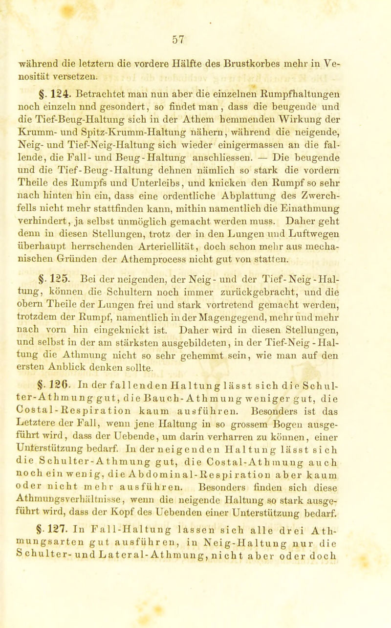 während die letztem die vordere Hälfte des Brustkorbes mehr in Ve- nosität versetzen. §. 124. Betrachtet man nun aber die einzelnen Rumpfhaitiingen noch einzeln nnd gesondert, so findet man, dass die beugende und die Tief-Beug-Haltung sich in der Athem hemmenden Wirkung der Krumm- und Spitz-Krumm-Haltung nähern, während die neigende, Neig- und Tief-Neig-Haltung sich wieder einigermassen an die fal- lende, die Fall-und Beug-Haltung anschliessen. — Die beugende und die Tief-Beug-Haltung dehnen nämlich so stark die vordem Theile des Rumpfs und Unterleibs, und knicken den Rumpf so sehr nach hinten hin ein, dass eine ordentliche Abplattung des Zwerch- fells nicht mehr stattfinden kann, mithin namentlich die Einathmung verhindert, ja selbst unmöglich gemacht werden muss. Daher geht denn in diesen Stellungen, trotz der in den Lungen und Luftwegen überhaupt herrschenden Arteriellität, doch schon mehr aus mecha- nischen Gründen der Athemprocess nicht gut von statten. §. 125. Bei der neigenden, der Neig- und der Tief-Neig-Hal- tung, können die Schultern noch immer zurückgebracht, und die obern Theile der Lungen frei und stark vortretend gemacht werden, trotzdem der Rumpf, namentlich m der Magengegend, mehr und mehr nach vorn hin eingeknickt ist. Daher wird in diesen Stellungen, und selbst in der am stärksten ausgebildeten, in der Tief-Neig - Hal- tung die Athmung nicht so sehr gehemmt sein, wie man auf den ersten Anblick denken sollte. §. 126. In der fallenden Haltung lässt sich die Schul- ter-Athmung gut, die Bauch-Athmung weniger gut, die Costal-Respiration kaum ausführen. Besonders ist das Letztere der Fall, wenn jene Haltung in so grossem Bogen ausge- führt wird, dass der Uebende, um darin verharren zu können, einer Unterstützung bedarf. In der neigenden Haltung lässt sich die Schulter-Athmung gut, die Costal-At h mung auch noch ein wenig, die Abdominal-Respiration aber kaum oder nicht mehr ausführen. Besonders finden sich diese Athnnmgsvcrhältnisse, wenn die neigende Haltung so stark ausge- führt wird, dass der Kopf des Uebenden einer Unterstützung bedarf. §127. In Fall-Haltung lassen sich alle drei Ath- mungsarten gut ausführen, in Neig-Haltung nur die Schulter-und Latcral-Athmung, nicht aber oder doch