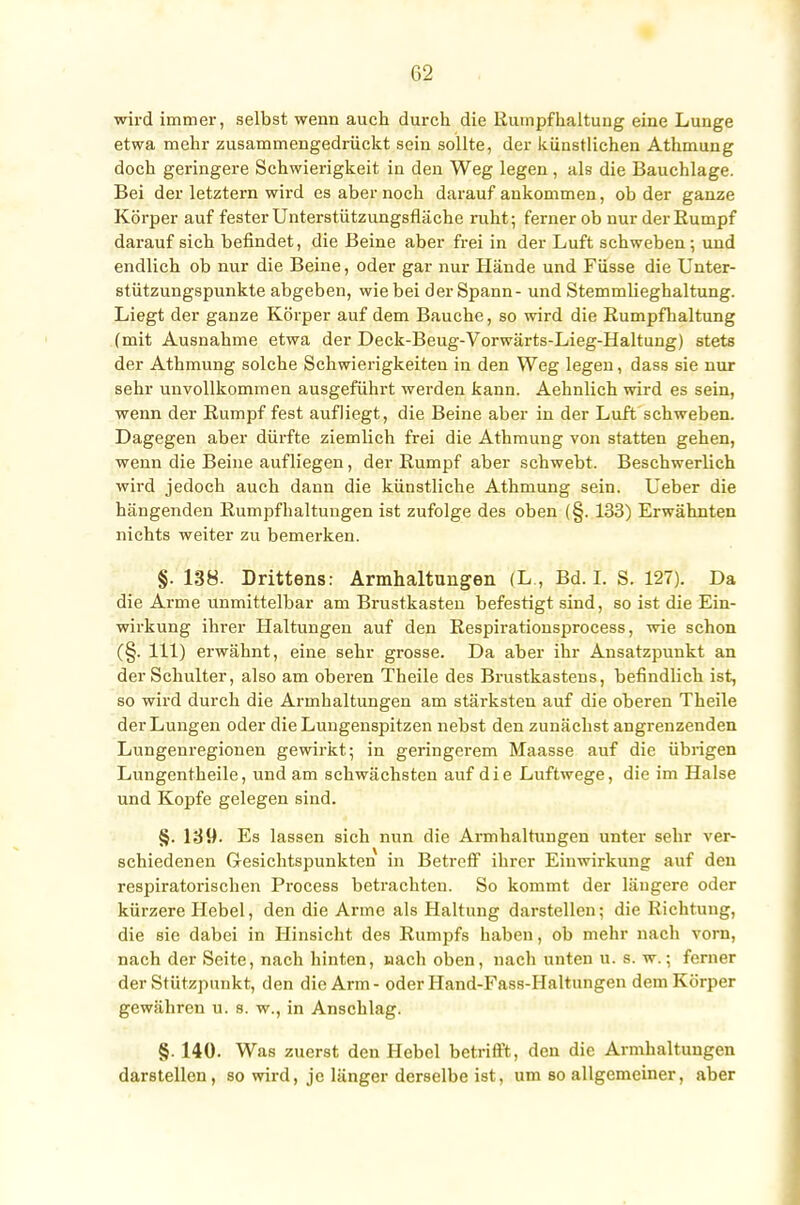 wird immer, selbst wenn auch durch die Rumpfhaltung eine Lunge etwa mehr zusammengedrückt sein sollte, der künstlichen Athmung doch geringere Schwierigkeit in den Weg legen, als die Bauchlage. Bei der letztern wird es aber noch darauf ankommen, ob der ganze Körper auf fester Unterstützungsfläche ruht; ferner ob nur der Rumpf darauf sich befindet, die Beine aber frei in der Luft schweben-, und endlich ob nur die Beine, oder gar nur Hände und Füsse die Unter- stützungspunkte abgeben, wie bei der Spann - und Stemmlieghaltung. Liegt der ganze Körper auf dem Bauche, so wird die Rumpfhaltung (mit Ausnahme etwa der Deck-Beug-Vorwärts-Lieg-Haltung) stets der Athmung solche Schwierigkeiten in den Weg legen, dass sie nur sehr unvollkommen ausgeführt werden kann. Aehnlich wird es sein, wenn der Rumpf fest aufliegt, die Beine aber in der Luft schweben. Dagegen aber dürfte ziemlich frei die Athmung von statten gehen, wenn die Beine aufliegen, der Rumpf aber schwebt. Beschwerlich wird jedoch auch dann die künstliche Athmung sein. Ueber die hängenden Rumpfhaltungen ist zufolge des oben (§. 133) Erwähnten nichts weiter zu bemerken. §. 138. Drittens: Armhaltungen (L , Bd. I. S. 127). Da die Arme unmittelbar am Brustkasten befestigt sind, so ist die Ein- wirkung ihrer Haltungen auf den Respirationsprocess, wie schon (§. 111) erwähnt, eine sehr grosse. Da aber ihr Ansatzpunkt an der Schulter, also am oberen Theile des Brustkastens, befindlich ist, so wird durch die Armhaltungen am stärksten auf die oberen Theile der Lungen oder die Lungenspitzen nebst den zunächst angrenzenden Lungenregionen gewirkt; in geringerem Maasse auf die übrigen Lungentheile, und am schwächsten auf die Luftwege, die im Halse und Kopfe gelegen sind. §. 139. Es lassen sich nun die Armhaltungen unter sehr ver- schiedenen Gesichtspunkten in Betreff ihrer Einwirkung auf den respiratorischen Process betrachten. So kommt der längere oder kürzere Hebel, den die Arme als Haltung darstellen; die Richtung, die sie dabei in Hinsicht des Rumpfs haben, ob mehr nach vorn, nach der Seite, nach hinten, nach oben, nach unten u. s. w.; ferner der Stützpunkt, den die Arm - oder Hand-Fass-Haltungen dem Körper gewähren u. s. w., in Anschlag. §. 140. Was zuerst den Hebel betrifft, den die Armhaltungen darstellen, so wird, je länger derselbe ist, um so allgemeiner, aber