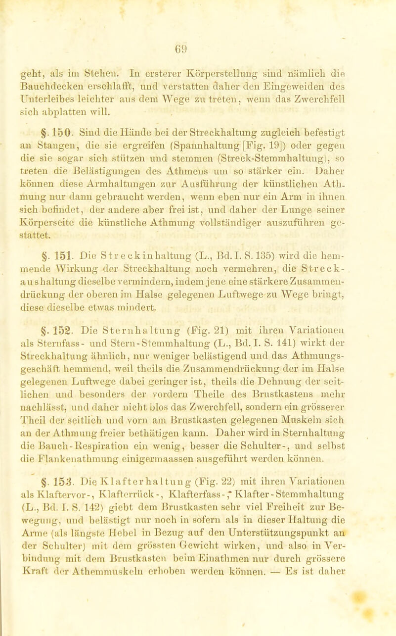 geht, als im Stehen. In ersterer Körperstellofig sind nämlich die Banchdecken erschlafft, und verstatten daher den Eingeweiden des Unterleibes leichter aus dem Wege zu treten, wenn das Zwerchfell sich abplatten will. §. 150. Sind die Hände bei der Streckhaltung zugleich befestigt an Stangen, die sie ergreifen (Spannhaltung [Fig. 19]) oder gegen die sie sogar sich stützen und stemmen (Streck-Stemmhaltung), so treten die Belästigungen des Athmens um so stärker ein. Daher können diese Armhaltungen zur Ausführung der künstlichen Ath- mung nur dann gebraucht werden, wenn eben nur eiu Arm in ihnen sich befindet, der andere aber frei ist, und daher der Lunge seiner Körperseite die künstliche Athmung vollständiger auszuführen ge- stattet. §. 151. Die Streckinhaltuug (L., Bd.I. S. 135) wird die hem- mende Wirkung der Streckhaltung noch vermehren, die Streck- aushaltung dieselbe vermindern, indem jene eine stärkere Zusammen- drückung der oberen im Halse gelegenen Luftwege zu Wege bringt, diese dieselbe etwas mindert. §.152. Die Sternhaltung (Fig. 21) mit ihren Variationen als Sternfass- und Stern-Stemmhaltung (L., Bd. I. S. 141) wirkt der Streckhaltung ähnlich, nur weniger belästigend und das Athmungs- geschäft hemmend, weil theils die Zusammendrückuug der im Halse gelegenen Luftwege dabei geringer ist, theils die Dehnung der seit- lichen und besonders der vordem Theile des Brustkastens mehr nachlässt, und daher nicht blos das Zwerchfell, sondern ein grösserer Theil der seitlieh und vorn am Brustkasten gelegenen Muskeln sich an der Athmung freier bethätigen kann. Daher wird in Sternhaltung die Bauch-Exspiration ein wenig, besser die Schulter-, und selbst die Flankenatlnnung einigermaassen ausgeführt werden können. §. 15-3. Die Klaftcrhaltung (Fig. 22) mit ihren Variationen als Klaftervor-, Klafterrück-, Klaftcrfass-,* Klafter-Stemmhaltung (L., Bd. i. S. 142) giebt dem Brustkasten sehr viel Freiheit zur Be- wegung, und belästigt nur noch in sofern als in dieser Haltung die Arme (als längste Hebel in Bezug auf den Unterstützungspunkt an der Schulter) mit dem grössten Gewicht wirken, und also in Ver- bindung mit dem Brustkasten beim Einathinen nur durch grössere Kraft der Athemmuskeln erhoben werden können. — Es ist daher