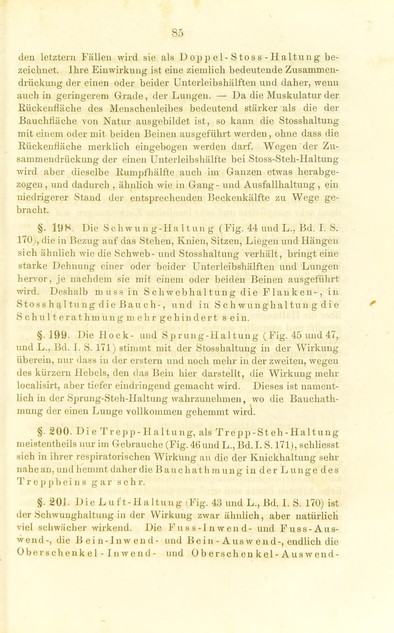 den letztem Fällen wird sie als Doppel-Stoss-Haltung be- zeichnet. Ihre Einwirkung ist eine ziemlich bedeutende Zusammen- drückung der einen oder beider Unterleibshälften und daher, wenn auch in geringerem Grade, der Lungen. — Da die Muskulatur der Kückenfläche des Menschenleibes bedeutend stärker als die der Bauchfläche von Natur ausgebildet ist, so kann die Stosshaltung mit einem oder mit beiden Beinen ausgeführt werden, ohne dass die Rückenfläche merklich eingebogen werden darf. Wegen der Zu- sammendrückung der einen Unterleibshälfte bei Stoss-Steh-Haltung wird aber dieselbe Ilumpfhälfte auch im Ganzen etwas herabge- zogen , und dadurch , ähnlich wie in Gang - und Ausfallhaltung , ein niedrigerer Stand der entsprechenden Beckenkälfte zu Wege ge- bracht. §. 198. Die Schwung-Haltung (Fig. 44 und L., Bd. I. S. 170;, die in Bezug auf das Stehen, Knien, Sitzen, Liegen und Hängen sich ähnlich wie die Schweb - und Stosshaltung verhält, bringt eine starke Dehnung einer oder beider Unterleibshälften und Lungen hervor, je nachdem sie mit einem oder beiden Beinen ausgeführt wird. Deshalb muss in Schwebhaltung die Flanken-, in Stoss haltung die Bau ch-, und in Schwunghaitun g die Schulte rathmüng mehr gehindert s ein. §. 199. Die Hock- und Sprung-Haltung (Fig. 45 und 47, und L., Bd. I. S. 171) stimmt mit der Stosshaltung in der Wirkung überein, nur dass in der erstem und noch mehr in der zweiten, wegen des kürzern Hebels, den das Bein hier darstellt, die Wirkung mehr localisirt, aber tiefer eindringend gemacht wird. Dieses ist nament- lich in der Sprung-Steh-Haltung wahrzunehmen, wo die Bauchath- mung der einen Lunge vollkommen gehemmt wird. §. 200. Die Trepp-H altung, als Trepp-Steh-Haltung meistenteils nur im Gebrauche (Fig. 46 und L., Bd.I. S. 171), schliesst sich in ihrer respiratorischen Wirkung an die der Knickhaltung sehr nahe an, und hemmt daher die Bauchat h rn ung in der L unge des T r e p pb ei n s gar sehr. §. 201. D i e L u f t - H a 11 u n g < Fig. 43 und L., Bd. I. S. 170) ist der Schwuughaltung in der Wirkung zwar ähnlich, aber natürlich viel schwächer wirkend. Die Fuss-Inwend- und Fuss-Aus- wend-, die B ei n-In w end- und Bein-Auswend-, endlich die Oberschenkel-Inwend- und Überschcukcl-Auswend-