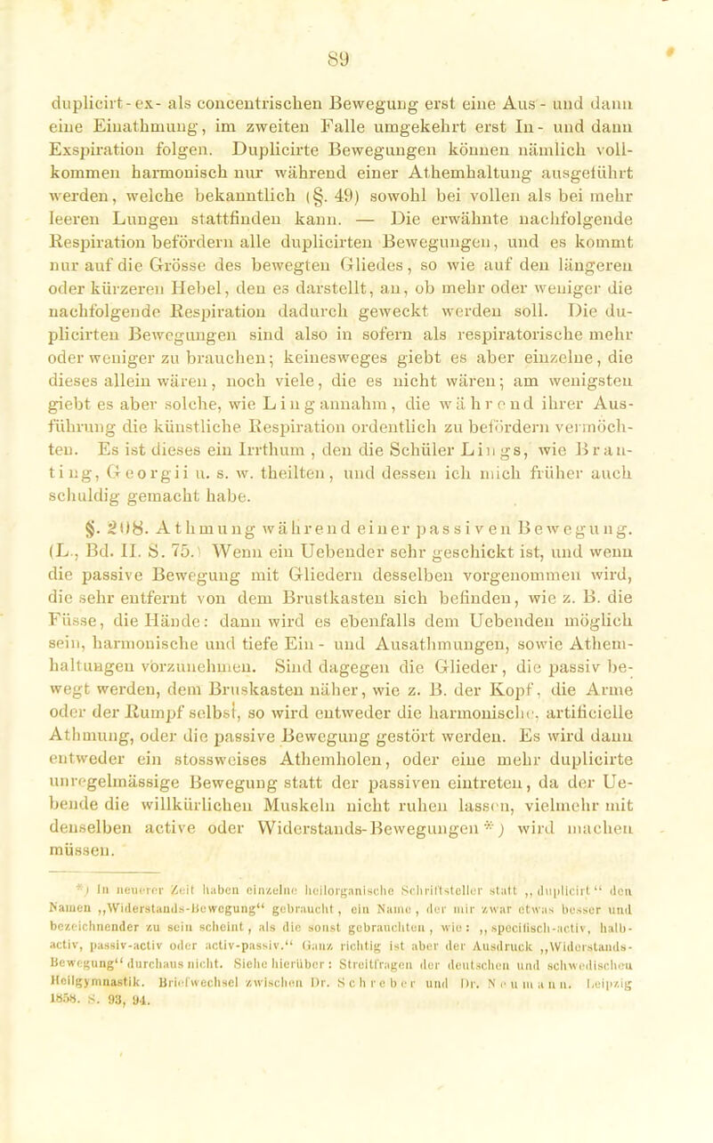 * duplieirt-ex- als concentrischen Bewegung erst eine Aus - und dann eine Eiuathmung, im zweiten Falle umgekehrt erst In- und dann Exspiration folgen. Duplicirte Bewegungen können nämlich voll- kommen harmonisch nur während einer Athemhaltung ausgeiührt werden, welche bekanntlich (§. 49) sowohl bei vollen als bei mehr leeren Lungen stattfinden kann. — Die erwähnte nachfolgende Respiration befördern alle duplicirten Bewegungen, und es kommt nur auf die Grösse des bewegten Gliedes, so wie auf den längereu oder kürzeren Hebel, den es darstellt, an, ob mehr oder weniger die nachfolgende Respiration dadurch geweckt werden soll. Die du- plicirten Bewegungen sind also in sofern als respiratorische mehr oder weniger zu brauchen; keiuesweges giebt es aber einzelne, die dieses allein wären, noch viele, die es nicht wären; am wenigsten giebt es aber solche, wie L in gannahm, die während ihrer Aus- führung die künstliche Respiration ordentlich zu befördern vermöch- ten. Es ist dieses ein Irrthum , den die Schüler Lin gs, wie B rau- ting, Georgii u. s. w. theilten, und dessen ich mich früher auch schuldig gemacht habe. §• Athinung während einer passiven Bewegung. (L., Bd. II. S. 75.! Wenn ein Uebender sehr geschickt ist, und wenn die passive Bewegung mit Gliedern desselben vorgenommen wird, die sehr entfernt von dem Brustkasten sich befinden, wie z. B. die Füs.se, die Hände: dann wird es ebenfalls dem Uebenden möglich sein, harmonische und tiefe Ein - und Ausathmungeu, sowie Atheni- hallungeu vorzunehmen. Sind dagegen die Glieder, die passiv be- wegt werden, dem Bruskasteu näher, wie z. B. der Kopf, die Arme oder der Rumpf selbst, so wird entweder die harmonische, artificielle Atlimung, oder die passive Bewegung gestört werden. Es wird dann entweder ein stossweises Athemholcn, oder eine mehr duplicirte unrcgelmässige Bewegung statt der passiven eintreten, da der Lie- bende die willkürlichen Muskeln nicht ruhen lassen, vielmehr mit denselben active oder Widerstands-Bewegungen *) wird machen müssen. *) In neuerer Keif haben einzelne hollorganlsche Schriftsteller statt ,, dupltclrt den Namen „Widerstandsbewegung gebraucht , ein Name , der mir /.war etwas besser und bezeichnender zu sein scheint, als die sonst gebrauchten, wie: ,, spccilisch-activ, halb - activ, passiv-activ oder activ-passiv. Qanz richtig ist aber der Ausdruck „Wideistands- Bewegung durchaus nicht. Siehe hierüber : Streitfragen der deutschen und schwedischen Heilgymnastik. Briefwechsel zwischen Dr. Schreber und Dr. ffoumann, Leipzig 1B58. S. 93, 94.