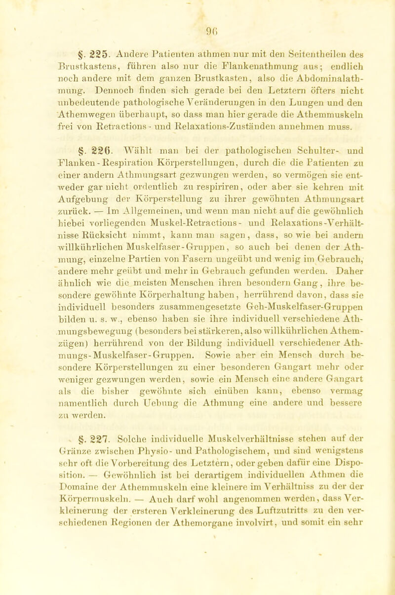 9<i §. 225- Andere Patienten athmen nur mit den Seitentheilen des Brustkastens, führen also nur die Flankeuathmung aus; endlich noch andere mit dem ganzen Brustkasten, also die Abdominalatb- mnng. Dennoch finden sich gerade bei den Letztern öfters nicht unbedeutende pathologische Veränderungen in den Lungen und den Athemwegen überhaupt, so dass man hier gerade die Athemmuskeln frei von Retractions- und Relaxations-Zuständen annehmen muss. §. 226. Wählt man bei der pathologischen Schulter- und Flanken -Respiration Körperstellungen, durch die die Patienten zu einer andern Athmungsart gezwungen werden, so vermögen sie ent- weder gar nicht ordentlich zu respiriren, oder aber sie kehren mit Aufgebung der Körperstellung zu ihrer gewöhnten Athmungsart zurück. — Im Allgemeinen, und wenn man nicht auf die gewöhnlich hiebei vorliegenden Muskel-Retractions- und Relasarions-Verhält- nisse Rücksicht nimmt, kann mau sagen, dass, sowie bei andern willkührlichen Muskelfaser-Gruppen, so auch bei denen der Ath- mung, einzelne Partien von Fasern ungeübt und wenig im Gebrauch, andere mehr geübt und mehr in Gebrauch gefunden werden. Daher ähnlich wie die meisten Menschen ihren besondern Gang, ihre be- sondere gewöhnte Körperhaltung haben, herrührend davon, dass sie individuell besonders zusammengesetzte Geh-Muskelfaser-Gruppen bilden u. s. w., ebenso haben sie ihre individuell verschiedene Ath- mungsbewegung (besonders bei stärkeren, also willkührlichen Athem- zügen) herrührend von der Bildung individuell verschiedener Ath- mungs-Muskelfaser-Gruppen. Sowie aber ein Mensch durch be- sondere Körperstellungen zu einer besonderen Gangart mehr oder weniger gezwungen werden, sowie ein Mensch eine andere Gangart als die bisher gewöhnte sich einüben kann, ebenso vermag namentlich durch Hebung die Athmung eine andere und bessere zu werden. §. 227. Solche individuelle Muskelvcrhältnisse stehen auf der Gränze zwischen Physio- und Pathologischem, und sind wenigstens sehr oft die Vorbereitung des Letztem, oder geben dafür eine Dispo- sition. — Gewöhnlich ist bei derartigem individuellen Athmen die Domaine der Athemmuskeln eine kleinere im Verhältniss zu der der Körpermuskeln. — Auch darf wohl angenommen werden, dass Ver- kleinerung der ersteren Verkleinerung des Luftzutritts zu den ver- schiedenen Regionen der Athemorgane involvirt, und somit ein sehr