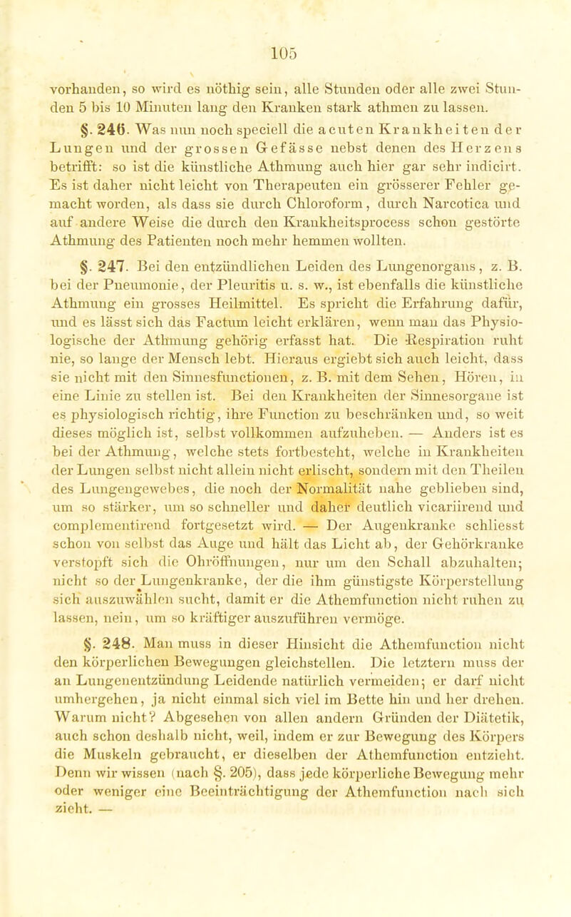 vorhanden, so wird es nöthig sein, alle Stunden oder alle zwei Stun- den 5 bis 10 Minuten lang den Krauken stark athmen zu lassen. §. 246- Was nun noch speciell die acuten Krankheiten der Lungen und der grossen Gefässe nebst denen des Herzens betrifft: so ist die künstliche Athmung auch hier gar sehr indicirt. Es ist daher nicht leicht von Therapeuten ein grösserer Fehler ge- macht worden, als dass sie durch Chloroform, durch Narcotica und auf andere Weise die durch den Krankheitsprocess schon gestörte Athmung des Patienten noch mehr hemmen wollten. §. 247. Bei den entzündlichen Leiden des Lungenorgans, z. B. bei der Pneumonie, der Pleuritis ü. s. w., ist ebenfalls die künstliche Athmung ein grosses Heilmittel. Es spricht die Erfahrung dafür, und es lässt sich das Factum leicht erklären, wenn man das Physio- logische der Athmung gehörig erfasst hat. Die 'Respiration ruht nie, so lange der Mensch lebt. Hieraus ergiebt sich auch leicht, dass sie nicht mit den Sinnesfunctionen, z. B. mit dem Sehen, Hören, in eine Linie zu stellen ist. Bei den Krankheiten der Sinnesorgane ist es physiologisch richtig, ihre Function zu beschränken und, so weit dieses möglich ist, selbst vollkommen aufzuheben. — Anders ist es bei der Athmung, welche stets fortbesteht, welche in Krankheiten der Lungen selbst nicht allein nicht erlischt, sondern mit den Theilen des Lungengewebes, die noch der Normalität nahe geblieben sind, um so stärker, um so schneller und daher deutlich vicariirend und complementirend fortgesetzt wird. — Der Augeukranke schliesst schon von selbst das Auge und hält das Licht ab, der Gehörkranke verstopft sich die Ohröffnungen, nur um den Schall abzuhalten; nicht so der Lungenkranke, der die ihm günstigste Körperstellung sich auszuwählen sucht, damit er die Athemfunction nicht ruhen zu lassen, nein, um so kräftiger auszuführen vermöge. §. 248. Man muss in dieser Hinsicht die Athemfunction nicht den körperlichen Bewegungen gleichstellen. Die letztern muss der an Lungenentzündung Leidende natürlich vermeiden; er darf nicht umhergehen, ja nicht einmal sich viel im Bette hin und her drehen. Warum nicht? Abgesehen von allen andern Gründen der Diätetik, auch schon deshalb nicht, weil, indem er zur Bewegung des Körpers die Muskeln gebraucht, er dieselben der Athemfunction entzieht. Denn wir wissen (nach §. 205), dass jede körperliche Bewegung mehr oder weniger eine Beeinträchtigung der Athemfunction nach sich zieht. —