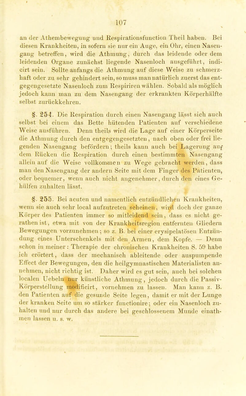 an der Athembewegung und Respirationsfunctioii Theil haben. Bei diesen Krankheiten, in sofern sie nur ein Auge, ein Ohr, einen Nasen- gang betreffen, wird die Athmung, durch das leidende oder dem leidenden Organe zunächst liegende Nasenloch ausgeführt, indi- cirt sein. Sollte anfangs die Athmung auf diese Weise zu schmerz- haft oder zu sehr gehindert sein, so muss man natürlich zuerst das ent- gegengesetzte Nasenloch zum Respiriren wählen. Sobald als möglich jedoch kann man zu dem Nasengang der erkrankten Körperhälfte selbst zurückkehren. §. 254. Die Respiration durch einen Nasengang lässt sich auch selbst bei einem das Bette hütenden Patienten auf verschiedene Weise ausführen. Denn theils wird die Lage auf einer Körperseite die Athmung durch den entgegengesetzten, nach oben oder frei lie- genden Nasengang befördern; theils kann auch bei Lagerung auf dem Rücken die Respiration durch einen bestimmten Nasengang allein auf die Weise vollkommen zu Wege gebracht werden, dass man den Nasengaug der andern Seite mit dem Finger des Patienten, oder bequemer, wenn auch nicht angenehmer, durch den eines Ge- hülfen zuhalten lässt. §. 255- Bei acuten und namentlich entzündlichen Krankheiten, wenn sie auch sehr local aufzutreten scheinen, wird doch der ganze Körper des Patienten immer so mitleidend sein, dass es nicht ge- rathen ist, etwa mit von der Krankheitsregion entfernten Gliedern Bewegungen vorzunehmen; so z. B. bei einer erysipelatösen Entzün- dung eines Unterschenkels mit den Armen, dem Kopfe. — Denn schon in meiner: Therapie der chronischen Krankheiten S. 59 habe ich erörtert, dass der mechanisch ableitende oder auspumpende Effect der Bewegungen, den die heilgymnastischen Materialisten an- nehmen, nicht richtig ist. Daher wird es gut sein, auch bei solchen localen Uebeln nur künstliche Athmung, jedoch durch die Passiv- Körperstellung modificirt, vornehmen zu lassen. Man kann z. B. den Patienten auf die gesunde Seite legen, damit er mit der Lunge der kranken Seite um so stärker functionire; oder ein Nasenloch zu- halten und nur durch das andere bei geschlossenem Munde einath- men lassen u. s. w.