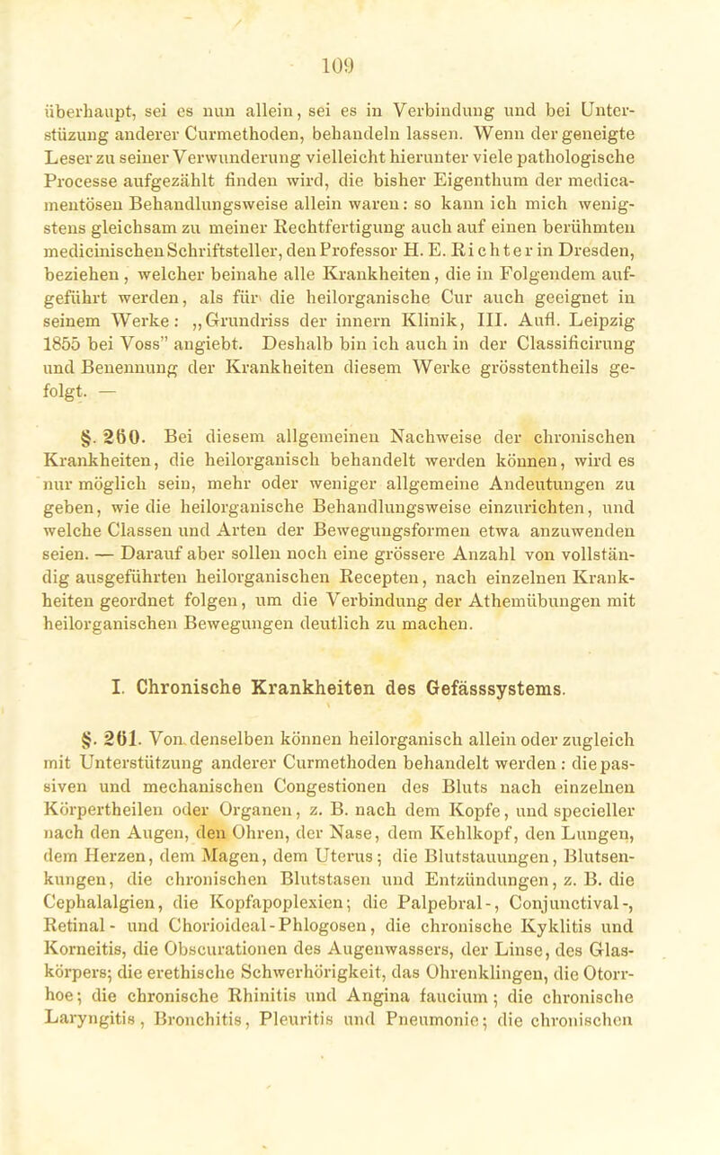 überhaupt, sei es nun allein, sei es in Verbindung und bei Unter- stüzung anderer Curmethoden, behandeln lassen. Wenn der geneigte Leser zu seiner Verwunderung vielleicht hierunter viele pathologische Processe aufgezählt finden wird, die bisher Eigenthum der medica- mentösen Behandlungsweise allein waren: so kann ich mich wenig- stens gleichsam zu meiner Rechtfertigung auch auf einen berühmten medicinischen Schriftsteller, den Professor H. E. Richter in Dresden, beziehen , welcher beinahe alle Krankheiten, die in Folgendem auf- geführt werden, als für' die heilorganische Cur auch geeignet in seinem Werke: „C-rrundriss der innern Klinik, III. Aufl. Leipzig 1855 bei Voss angiebt. Deshalb bin ich auch in der Classificirung und Benennung der Krankheiten diesem Werke grösstentheils ge- folgt. — §. 260. Bei diesem allgemeinen Nachweise der chronischen Krankheiten, die heilorgauisch behandelt werden können, wird es nur möglich sein, mehr oder weniger allgemeine Andeutungen zu geben, wie die heilorganische Behandlungsweise einzurichten, und welche Classen und Arten der Bewegungsformen etwa anzuwenden seien. — Darauf aber sollen noch eine grössere Anzahl von vollstän- dig ausgeführten heilorganischen Recepten, nach einzelnen Krank- heiten geordnet folgen, um die Verbindung der Athemübungen mit heilorganischen Bewegungen deutlich zn machen. I. Chronische Krankheiten des Gefässsystems. §. 261. Von,denselben können heilorganisch allein oder zugleich mit Unterstützung anderer Curmethoden behandelt werden : die pas- siven und mechanischen Congestionen des Bluts nach einzelnen Körpertheilen oder Organen, z. B. nach dem Kopfe, und specieller nach den Augen, den Ohren, der Nase, dem Kehlkopf, den Lungen, dem Herzen, dem Magen, dem Uterus; die Blutstauungen, Blutsen- kungen, die chronischen Blutstasen und Entzündungen, z. B. die Cephalalgien, die Kopfapoplexien; die Palpebral-, Conjunctival-, Retinal- und Chorioideal-Phlogosen, die chronische Kyklitis und Korneitis, die Obscurationen des Augenwassers, der Linse, des Glas- körpers; die erethische Schwerhörigkeit, das Ohrenklingen, die Otorr- hoe; die chronische Rhinitis und Angina faucium ; die chronische Laryngitis, Bronchitis, Pleuritis und Pneumonie; die chronischen