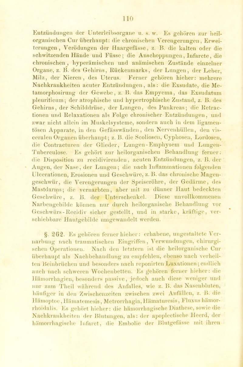 Entzündungen der Unterleibsorgane u. s. w. Es gehören zur heil- organischen Cur überhaupt: die chronischen Verengerungen, Erwei- terungen , Verödungen der Haargefässe. z. B. die kalten oder die schwitzenden Hände und Füsse; die Anschoppungen, Infarcte, die chronischen , hyperämischen und anämischen Zustände einzelner Organe, z. B. des Gehirns, Rückenmarks, der Lungen, der Leber, Milz, der Nieren, des Uterus. Ferner gehören hieben mehrere Nachkrankheiten acuter Entzündungen, als: die Exsudate, die Me- tamorphosirung der Gewebe, z. B. das Empyeina, das Exsudatum pleuriticum; der atrophische und hypertrophische Zustand, z. 15. des Gehirns, der Schilddrüse, der Lungen, des Pankreas; die Eetrac- tionen und Relaxationen als Folge chronischer Entzündungen, und zwar nicht allein im Muskelsysteme, sondern auch in dem ligamen- tösen Apparate, in den Gefässwänden, den Nervenhüllen, den vis- ceralen Organen überhaupt; z. B. die Scoliosen, Cyphosen, Lordosen, die Contracturen der Glieder, Lungen-Emphysem und Luugen- Tuberculose. Es gehört zur heilorganischen Behandlung ferner: die Disposition zu recidivirendeu, acuten Entzündungen, z. B. der Augen, der Nase, der Lungen; die nach Inflammationen folgenden Ulcerationen, Erosionen und Geschwüre, z. B. das chronische Magen- geschwür j die Verengerungen der Speiseröhre, der Gedärme, des Mastdarms; die vernarbten, aber mit zu dünner Haut bedeckten Geschwüre, z. B. der Unterschenkel. Diese unvollkommenen Narbengebilde können nur durch heilorganische Behandlung vor Geschwürs-Rccidiv sicher gestellt, und in starke, kräftige, ver- schiebbare Hautgeliilde umgewandelt werden. §. 202. Es gehören ferner hieher: erhabene, ungestaltete Ver- narbung nach traumatischen Eingriffen, Verwundungen, chirurgi- schen Operationen. Nach den letztern ist die heilorganische Cur überhaupt als Nachbehandlung zu empfehlen, ebenso nach verheil- ten Beinbrüchen und besonders nach reponirten Luxationen; endlieh auch nach schweren Wochenbetten. Es gehören ferner hieher: die 1 lämorrhagicn, besonders passive, jedoch auch diese weniger und nur zum Theil während des Anfalles, wie z. B. das Nasenbluten, häufiger in den Zwischenzeiten zwischen zwei Anfällen, z. B. die Hämoptoe, Hämatomes»', Metrorrhagia, Uämaturesis, Fluxus hämor- rhoidalis. Es gehört hieher: die hämorrhagische Diathese. sowie die Nachkranklicitcu der Blutungen, als: der apoplectiseho llecrd, der hämorrhagische Infarct, die Embolie der Blutgefässe mit ihren