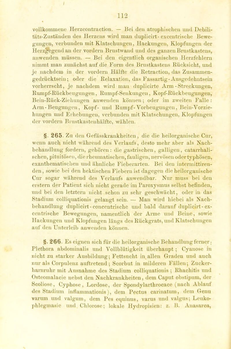 vollkommene Herzcontraction. — Bei den atrophischen und Debili- täts-Zuständen des Plerzens wird man duplicirt- exeentrische Bewe- gungen, verbunden mit Klatschungen, Hackungen, Klopfimgen der Herzgegend an der voi'dern Brustwand und des ganzen Brustkastens, anwenden müssen. — Bei den eigentlich organischen Herzfehlern nimmt man zunächst auf die Form des Brustkastens Rücksicht, und je nachdem in der vordem Hälfte die Retraction, das Zusammen- gedrücktsein ; oder die Relaxation, das Fassartig-Ausgedehntseüi vorherrscht, je nachdem wird man dnplicirte Arm - Streckungen, Rumpf-Rückbeugungen, Rumpf-Senkungen, Kopf-Rückbeugungen, Bein-Rück-Ziehungen anwenden können; oder im zweiten Falle: Arm-Beugungen, Kopf- und Rumpf-Vorbeugungen, Bein-Vorzie- hungen und Erhebungen, verbunden mit Klatschungen, Klopfungen der vordem Brustkastenhälfte, wählen. §. 265- Zu den Gefässkrankheiten, die die heilorganische Cur, wenn auch nicht während des Verlaufs, desto mehr aber als Nach- behandlung fordern, gehören: die gastrischen, galligen, catarrhali- schen, pituitösen, die rheumatischen, fauligen, nervösen oder typhösen, exanthematischen und ähnliche Fieberarten. Bei den intermittiren- den, sowie bei den hektischen Fiebern ist dagegen die heilorganische Cur sogar während des Verlaufs anwendbar. Nur muss bei den erstem der Patient sich nicht gerade im Paroxysmus selbst befinden, und bei den letztem nicht schon zu sehr geschwächt, oder in das Stadium colliquationis gelaugt sein. — Man wird hiebei als Nach- behandlung duplicirt - concentrische und bald darauf duplicirt-ex- eentrische Bewegungen, namentlich der Arme und Beine, sowie Hackungen und Klopfimgen längs des Rückgrats, und Klatschungen auf den Unterleib anwenden können. §. 266. Es eignen sich für die heilorganische Behandlung ferner. Plethora abdominalis und Vollblütigkeit überhaupt ; Cyanose in nicht zu starker Ausbildung; Fettsucht in allen Graden und auch nur als Corpulenz auftretend; Scorbut in milderen Fällen; Zucker- harnruhr mit Ausnahme des Stadium colliquationis ; Rhachitis und Osteomalacie nebst den Nachkrankheiten, dem Caput obstipum, der Scoliosc, Cyphose, Lordose, der Spondylarthrocace (nach Ablauf des Stadium inflammationis), dem Pectus carinatum, dem Genu varum und valgum, dem Pes equinus, varus und valgus; Leuko- phlegmasie und Chlorose; lokale Hydropisien: z. B. Anasarca,