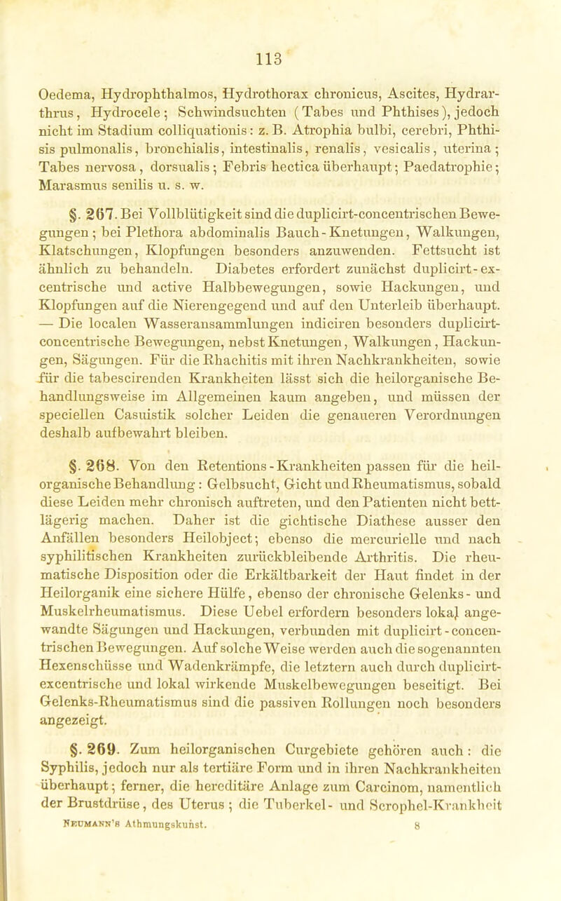 Oedema, Hydrophthalmos, Hydrothorax chronicus, Ascites, Hydrar- thrus, Hydrocele ; Schwindsüchten (Tabes und Phthises), jedoch nicht im Stadium colliquationis: z. B. Atrophia bulbi, cerebri, Phthi- sis pulmonalis, bronchialis, intestinalis, renalis, vesicalis, uterina; Tabes nervosa , dorsualis; Febris hectica überhaupt; Paedatrophie; Marasmus senilis u. s. w. §.267. Bei Vollblütigkeit sind die duplicirt-concentrischen Bewe- gungen ; bei Plethora abdominalis Bauch -Knetungen, Walkungen, Klatschungen, Klopfungen besonders anzuwenden. Fettsucht ist ähnlich zu behandeln. Diabetes erfordert zunächst duplicirt-ex- centrische und active Halbbewegungen, sowie Hackungen, und Klopfungen auf die Nierengegend und auf den Unterleib überhaupt. — Die localen Wasseransammlungen indiciren besonders duplicirt- concentrische Bewegungen, nebst Knetungen, Walkungen, Hackun- gen, Sägungen. Für die Rhachitis mit ihren Nachkrankheiten, sowie für die tabescirenden Krankheiten lässt sich die heilorganische Be- handlungsweise im Allgemeinen kaum angeben, und müssen der speciellen Casuistik solcher Leiden die genaueren Verordnungen deshalb aufbewahrt bleiben. §. 2(58. Von den Retentions - Krankheiten passen für die heil- organische Behandlung : Gelbsucht, Gicht und Rheumatismus, sobald diese Leiden mehr chronisch auftreten, und den Patienten nicht bett- lägerig machen. Daher ist die gichtische Diathese ausser den Anfällen besonders Heilobject; ebenso die mercurielle und nach syphilitischen Krankheiten zurückbleibende Arthritis. Die rheu- matische Disposition oder die Erkältbarkeit der Haut findet in der Heilorganik eine sichere Hülfe, ebenso der chronische Gelenks - und Muskelrheumatismus. Diese Uebel erfordern besonders lokal ange- wandte Sägungen und Hackungen, verbunden mit duplicirt - concen- trischen Bewegungen. Auf solche Weise werden auch die sogenannten Hexenschüsse und Wadenkrämpfe, die letztern auch durch duplicirt- excentrische und lokal wirkende Muskelbewcgungen beseitigt. Bei Gelenks-Rheumatismus sind die passiven Rollungen noch besonders angezeigt. §. 269. Zum heilorganischen Curgebiete gehören auch : die Syphilis, jedoch nur als tertiäre Form und in ihren Nachkrankheiten überhaupt; ferner, die hereditäre Anlage zum Carcinom, namentlich der Brustdrüse, des Uterus ; die Tuberkel- und Scrophel-Krankhoit Nedmann'b Athmungskunst. 8