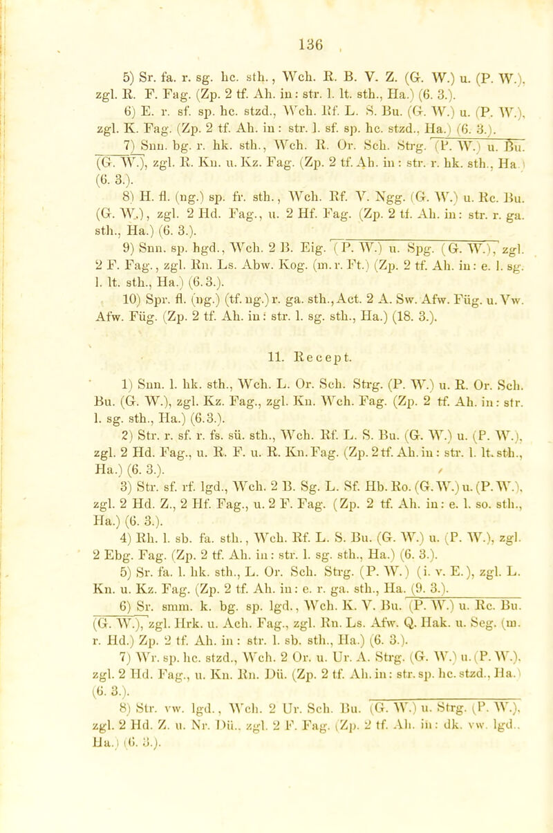 5) Sr. fa. r. sg. Lc. sth., Weh. 11. B. V. Z. (Gr. W.) u. (P. W.). zgl. R. F. Fag. (Zp. 2 tf. Ah. in: str. 1. lt. sth., Ha.) (6. 3.). 6) E. r. sf. sp. hc. stzd., Weh. Rf. L. S. Bu. (G. W.) u. (P. W.), zgl. K. Fag. (Zp. 2 tf. Ah. in: str. J. sf. sp. hc. stzd., Ha. ) (6. 3.). _7)_Snn. bg. r, hk. sth., Weh. R. Ür. Seh. Strg. (P. W.) u. Bu. (G. W.), zgl. 11. Kn. u. Kz. Fag. (Zp. 2 tf. Ah. in i str. r. hk. sth.. Ha. I (6. 3.). 8) H. fl. (ng.) sp. fr. sth., Weh. Rf. V. Ngg. (G. W.) u. Rc. Bu. (G. W,), zgl. 2 Hd. Fag., u. 2 Hf. Fag. (Zp. 2 tf. Ah. in: str. r. ga. sth., Ha.) (6. 3.). 9) Snn. sp. hgd., Weh. 2 B. Eig. (P. W.) u. Spg. (G. W.'l, zgl. 2 F. Fag., zgl. Rn. Ls. Abw. Kog. (m. r. Ft.) (Zp. 2 tf. Ah. in: e. I. sg. 1. lt. sth., Ha.) (6.3.). 10) Spr. fl. (ng.) (tf. ng.) r. ga. sth., Act. 2 A. Sw. Afw. Füg. u. Vw. Afw. Füg. (Zp. 2 tf. Ah. in i str. 1. sg. sth., Ha.) (18. 3.). 11. Recept. 1) Snn. 1. hk. sth., Weh. L. Or. Seh. Strg. (P. W.) u. R. Or. Seh. Bu. (G. W.), zgl. Kz. Fag., zgl. Kn. Weh. Fag. (Zp. 2 tf. Ah. in: str. 1. sg. sth., Ha.) (6.3.). 2) Str. r. sf. r. fs. sü. sth., Weh. Rf. L. S. Bu. (G. W.) u. (P. W. . zgl. 2 Hd. Fag., u. R. F. u. R. Kn.Fag. (Zp.2tf. Ah.in: str. 1. lt.sth., Ha.) (6. 3.). 3) Str. sf. rf. lgd., Weh. 2 B. Sg. L. Sf. Hb. Ro. (G. W.)u. (P.W. . zgl. 2 Hd. Z., 2 Hf. Fag., u. 2 F. Fag. (Zp. 2 rf. Ah. in: e. 1. so. sth.. Ha.) (6. 3.). 4) Rh. 1. sb. fa. sth., Weh. Rf. L. S. Bu. (G. W.) u. (P. W.), zgl. 2 Ebg. Fag. (Zp. 2 tf. Ah. in: str. 1. sg. sth., Ha.) (6. 3.). 5) Sr. fa. 1. hk. sth., L. Or. Seh. Strg. (P. W.) (i. v. E.), zgl. L. Kn. u. Kz. Fag. (Zp. 2 tf. Ah. in: e. r. ga. sth., Ha. (9. 3.). 6) Sr. smm. k. bg. sp. lgd., Weh- K. V. Bu. (P. W.) u. Rc. Bu. (G. W.), zgl. Hrk. u. Ach. Fag., zgl. Rn. Ls. Afw. Q. Hak. u. Seg. (m. r. Hd.) Zp. 2 tf. Ah. in : str. 1. sb. sth., IIa.) (6. 3.). 7) Wr. sp. hc. stzd., Weh. 2 ür. u. ür. A. Strg. (G. W.) u.(P. WA zgl. 2 Hd. Fag., u. Kn. Rn. Dil (Zp. 2 tf. Ah.in: str.sp. hc.stzd.. Ha.) (6-3.). 8) Str. vw. lgd.. Weh. 2 Ur. Seh. Bu. (G. W.) u. Strg. (P, W.). zgl. 2 Hd. Z. u. Nr. Dü.. zgl. 2 F. Fag. (Zp, 2 tf. Ah. in: dk. vw. lgd.. Ha.) (6. 3.).