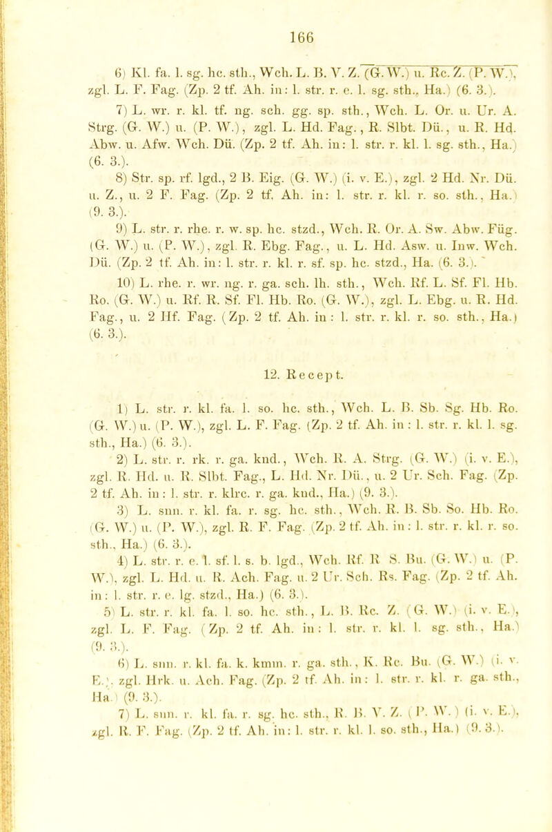 6) Kl. fa. 1. sg. hc. sth., Weh. L. B. V. Z. (G. W.) u. Kc. Z. j P. WA zgl. L. F. Fag. (Zp. 2 tf. Ah. in: 1. str. r. e. 1. sg. sth.. Ha.) (6. 3.). 7) L. wr. r. kl. tf. ng. sch. gg. sp. sth., Weh. L. Or. u. Ur. A. Steg. (G. W.) u. (P. W.), zgl. L. Hd. Fag., R. Slbt. Dü., u. K. Hd. Abw. u. Afw. Weh. Dü. (Zp. 2 tf. Ah. in: 1. str. r. kl. 1. sg. sth., Ha.) (6. 3.). 8) Str. sp. rf. lgd., 2 B. Eig. (Gr. W.) (i. v. E.), zgl. 2 Hd. Nr. Dü. u. Z., u. 2 F. Fag. (Zp. 2 tf. Ah. in: 1. str. r. kl. r. so. sth., Ha i (9. 3.). 9) L. str. r. rhe. r. w. sp. hc. stzd., Weh. R. Or. A. Sw. Abw. Füg. (Gr. W.) u. (P. W.), zgl. E. Ebg. Fag., u. L. Hd. Asw. u. Inw. Weh. Dü. (Zp. 2 tf. Ah. in: 1. str. r. kl. r. sf. sp. hc. stzd., Ha. (6. •'! 10) L. rhe. r. wr. ng. r. ga. sch. lh. sth., Weh. Rf. L. Sf. Fl. Hb. Ko. (Gr. W.) u. Rf. R. Sf. Fl. Hb. Ro. (G. W.), zgl. L. Ebg. u. R. Hd. Fag., u. 2 Hf. Fag. (Zp. 2 tf. Ah. in : 1. str. r. kl. r. so. sth.. Ha.) (6. 3.). 12. Recept. 1) L. str. r. kl. fa. 1. so. hc. sth., Weh. L. B. Sb. Sg. Hb. Ro. 1 G. W.) u. (P. W.), zgl. L. F. Fag. (Zp. 2 tf. Ah. in : 1. str. r. kl. 1. sg. sth., Ha.) (13. 3.). 2) L. str. r. rk. r. ga. knd., Weh. R. A. Steg. (G. W.) (i. v. E.), zgl. R. Hd. u. R, Slbt. Fag., L. Hd. Nr. Dü., u. 2 Ur. Sch. Fag. (Zp. 2 tf. Ah. iu: 1. str. r. klrc. r. ga. kud.. Ha.) (9. 3.). 3) L. snn. r. kl. fa. r. sg. hc. sth., Weh. R. B. Sb. So. Hb. Ro. i G. W.) u. (P. W.), zgl. R. F. Fag. (Zp. 2 tf. Ah. in: 1. str. r. kl. r. so. sth.. Ha.) (6. 3.). 4) L. str. r. e. 1. sf. 1. s. b. lgd., Weh. Rf. R S. Hu. (G. W.) u. (P. W.\ zgl. D. Hd. u. EL Ach. Fag. u. 2 Ur. Sch. Bs. Fag. (Zp. 2 tf. Ah. in: 1. str. r. e. lg. stzd., Ha.) (6. 3.). 5) L. str. r. kl. fa. 1. so. hc. sth., L. B. Rc. Z. (G. W.) (i. v. E.>, zgl. L. F. Fag. (Zp. 2 tf. Ah. in: 1. str. r. kl. 1. sg. sth., Ha.> (9. 3.). H) L. snn. r. kl. fa. k. kmin. r. ga. sth., K. Re. Bu. (G. W.) (i. v. E.;. zgl. Hrk. u. Ach. Fag. (Zp. 2 tf. Ah. iu: 1. str. r. kl. r. ga. sth., Ha ) (9. 3.). 7) L. snn, r. kl. fa. r. sg. he. sth.. B. B, V. Z. | P. W.) (i. v. E.). /gl. R. F. Fag. (Zp. 2 tf. Ah. in: 1. str. r. kl. 1. so. sth., Ha.) (9. 3.1.