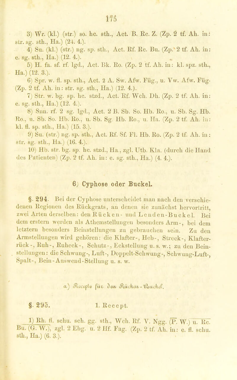 str. sg. sth., Ha.) (24. 4.). 4) Su. (kl.) (str.) ng. sp. sth., Act. Rf. Rc. Bu. (Zp.' 2 tf. Ah. in: e. sg. sth., Ha.) (12. 4.). 5) H. fa. sf. rf. lgd., Act. Bk. Ro. (Zp. 2 tf. Ah. in: kl. spz. sth., Ha.) (12. 3.). 6) Spr. w. fl. sp. sth., Act. 2 A. Sw. Afw. Füg., u. Vw. Afw. Füg- (Zp. 2 tf. Ah. in: str. sg. sth., Ha.) (12. 4.). 7 Str. w. bg. sp. hc. stzd., Act. Rf. Weh. Dh. (Zp. 2 tf. Ah. in: e. sg. sth., Ha.) (12. 4.). 8) Snn. rf. 2 sg. Ig.L, Act. 2 B. Sb. So. Hb. Ro., u. Sb. Sg. Hb. Ro.. n. Sb. So. Hb. Ro., u. Sb. Sg. Hb. Ro., u. IIa. (Zp. 2 tf. Ah. in: kl. fl. sp. sth., Ha.) (15. 3.). 9) Su. (str.) ng. sp. sth., Act. Rf. Sf. Fl. Hb. Ro. (Zp. 2 tf. Ah. in: str. sg. sth., Ha.) (16. 4.). 10) Hb. str. bg. sp. hc. stzd., Ha., zgl. Utb. Kla. (durch die Hand des Patienten) (Zp. 2 tf. Ah. in: e. sg. sth., Ha.) (4. 4.). 6; Cyphose oder Buckel. §• 294- Bei der Cyphose unterscheidet man nach den verschie- denen Regionen des Rückgrats, an denen sie zunächst hervortritt, zwei Arten derselben: den Rücken- und Lenden-Buckel. Bei dem erstem werden als Athemstelluugcn besonders Arm-, bei dem letztem besonders Beinstellungen zu gebrauchen sein. Zu den Armstellungen wird gehören: die Klafter-, Heb-, Streck-, Klafter- jüek -, Buh-, Ruheck-, Schutz-, Eckstellung u. s. w.; zu den Bcin- stellungen: diu Schwung-, Luft-, Doppelt-Sehwung-, Sehwuug-Luft-, Spalt-, Bein-Auswcnd-Stellung u. s. w. §.295. 1. Rcccpt. 1) Rh. fl. scliu. sch. gg. sth., Weh. Rf. V. Ngg. (F. W.) u. Rc. Bu. (CK W.), zgl. 2 Ebg. u. 2 Hf. Fag. (Zp. 2 tf. Ah. in: c. fl. schu. sth., Ha.) (6. 3.).