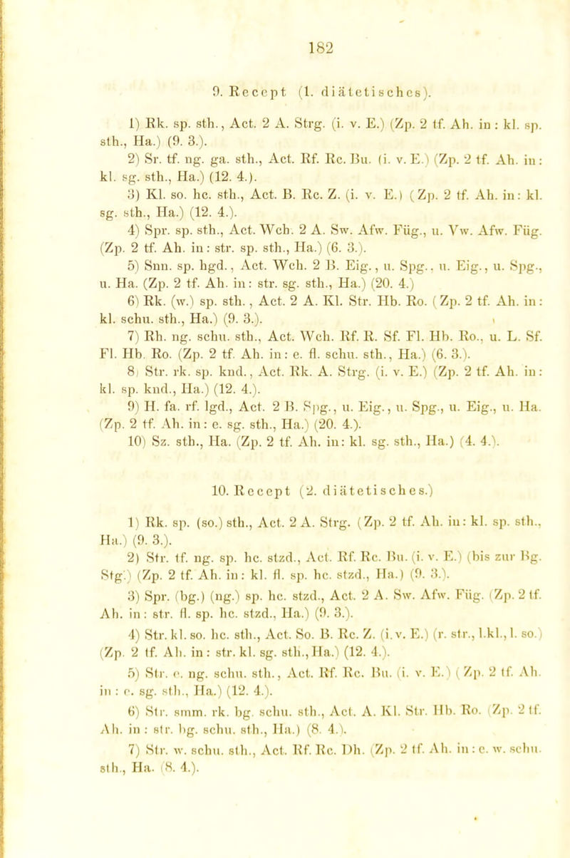 9. Reccpt (1. diätetisches). 1) Ek. sp. sth., Act. 2 A. Strg. (i. v. E.) (Zp. 2 tf. Ah. in : kl. sp. slh., Ha.) (9. 3.). 2) Sr. tf. ng. ga. sth., Act. Rf. Rc. Bu, (i. v. E.) (Zp. 2 tf. Ah. in: kl. sg. sth., Ha.) (12. 4.). 3) Kl. so. hc. sth., Act. B. Rc. Z. (i. v. E.l (Zp. 2 tf. Ah. in: kl. sg. sth., Ha.) (12. 4.). 4) Spr. sp. sth., Act. Weh. 2 A. Sw. Afw. Füg., u. Vw. Afw. Füg. (Zp. 2 tf. Ah. in: str. sp. sth., Ha.) (6. 3.). 5) Snn. sp. hgd., Act. Weh. 2 13. Eig., u. Spg.. u. Eig., u. 8pg-, u. Ha. (Zp. 2 tf. Ah. in: str. sg. sth., Ha.) (20. 4.) 6) Rk. (w.) sp. sth., Act. 2 A. Kl. Str. Hb. Ro. (Zp. 2 tf. Ah. in: kl. schu. sth., Ha.) (9. 3.). 7) Rh. ng. schu. sth., Act. Weh. Rf. R. Sf. Fl. Hb. Ro., u. L. Sf. Fl. Hb. Ro. (Zp. 2 tf. Ah. in: e. fl. schu. sth., Ha.) (6. 3.). 8) Str. rk. sp. knd., Act. Rk. A. Strg. (i. v. E.) (Zp. 2 tf. Ah. in: kl. sp. knd., Ha.) (12. 4.). 9) H. fa. rf. lgd., Act. 2 B. Spg., u. Eig., u. Spg., u. Eig., u. Ha. (Zp. 2 tf. Ah. in: e. sg. sth., Ha.) (20. 4.). 10) Sz. sth., Ha. (Zp. 2 tf. Ah. in: kl. sg. sth., Ha.) (4. 4.). 10. Rccept (2. diätetisches.) 1) Rk. sp. (so.) sth., Act, 2 A. Strg. (Zp. 2 tf. Ah. in: kl. sp. sth.. Ha.) (9. 3.). 2) Str. 1f. ng. sp. hc. stzd., Act, Rf. Rc. Bu. (i. v. E.) (bis zur Bg. Stg.) (Zp. 2 tf. Ah. in: kl. fl. sp. hc. stzd., Ha.) (9. 3.). 3) Spr. (bg.) (ng.) sp. hc. stzd., Act, 2 A. Sw. Afw. Füg. (Zp. 2 tf. Ah. in : str. fl. sp. hc. stzd., Ha.) (9. 3.). 4) Str. kl. so. hc. sth., Act. So. B. Rc. Z. (i. v. E.) (r. str., LkL, 1. so.)i (Zp. 2 tf. Ah. in: str. kl. sg. sth., Ha.) (12. 4.). 5) Str. «■. ng. schu. sth., Act. Rf. Rc. Bu. (i. v. E.) (Zp. 2 tf. Ah in : e. sg. sth., Ha.) (12. 4.). 6) Str. smm. rk. bg schu. sth., Act. A. Kl. Str. IIb. Ro. (Zp. 2 tf. Ah. in : str. bg. schu. sth., IIa.) (8. 4.). 7) Str. iv. schu. sth., Act, Rf. Rc. Dh. (Zp. 2 tf. Ali. in : c. w. schu. sth., Ha. (8. 4.).