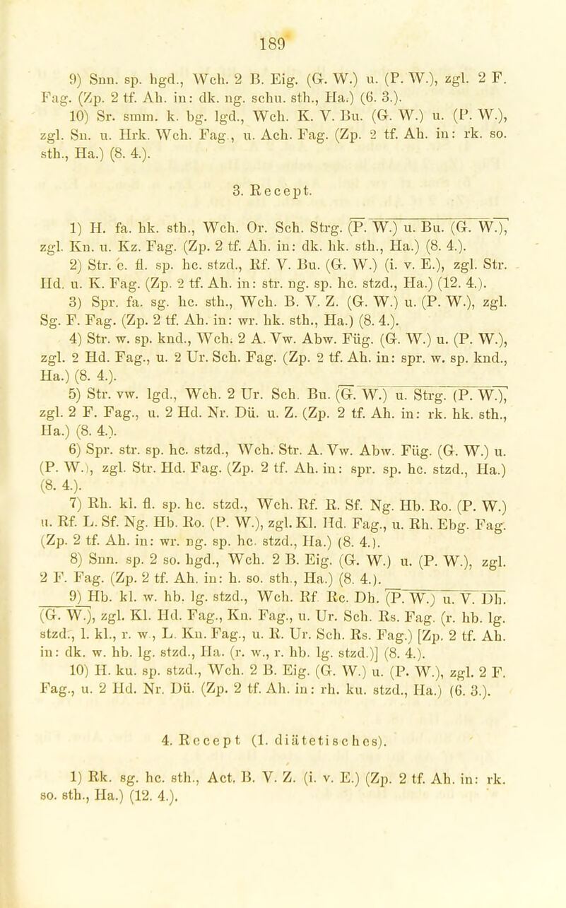 9) Snn. sp. hgd., Weh. 2 B. Eig. (G. W.) u. (P. W.), zgl. 2 F. Fag. (Zp. 2 tf. Ah. in: dk. ng. schu. sth., Ha.) (6. 3.). 10) Sr. sram. k. bg. lgd., Weh. K. V. Bu. (G. W.) u. (P. W.), zgl. Sn. u. Hrk. Weh. Fag., u. Ach. Fag. (Zp. 2 tf. Ah. in: rk. so. sth., Ha.) (8. 4). 3. Kecept. 1) H. fa. hk. sth., Weh. Or. Seh. Strg. (P. W.) u. Bu. (G. W.), zgl. Kn. u. Kz. Fag. (Zp. 2 tf. Ah. in: dk. hk. sth., Ha.) (8. 4.). 2) Str. c. fl. sp. he. stzd., Rf. V. Bu. (G. W.) (i. v. E.), zgl. Str. Hd. u. K. Fag. (Zp. 2 tf. Ah. in: str. ng. sp. he. stzd., Ha.) (12. 4.). 3) Spr. fa. sg. he. sth., Weh. B. V. Z. (G. W.) u. (P. W.), zgl. Sg. F. Fag. (Zp. 2 tf. Ah. in: wr. hk. sth., Ha.) (8. 4.). 4) Str. w. sp. knd., Weh. 2 A. Vw. Abw. Füg. (G. W.) u. (P. W.), zgl. 2 Hd. Fag., u. 2 Ur. Seh. Fag. (Zp. 2 tf. Ah. in: spr. w. sp. knd., Ha.) (8. 4.). ' 5) Str. vw. lgd., Weh. 2 Ur. Seh. Bu. (G. W.) u. Strg. (P. WT^ zgl. 2 F. Fag., u. 2 Hd. Nr. Dü. u. Z. (Zp. 2 tf. Ah. in: rk. hk. sth., IIa.) (8. 4.). 6) Spr. str. sp. hc. stzd., Weh. Str. A. Vw. Abw. Füg. (G. W.) u. (P. W. , zgl. Str. Hd. Fag. (Zp. 2 tf. Ah. in: spr. sp. hc. stzd., IIa.) (8. 4.). 7) Rh. kl. fl. sp. hc. stzd., Weh. Rf. R. Sf. Ng. Hb. Ro. (P. W.) u. Rf. L. Sf. Ng. Hb. Ro. (P. W.), zgl. Kl. Hd. Fag., u. Rh. Ebg. Fag. (Zp. 2 tf. Ah. in: wr. ng. sp. hc. stzd., Ha.) (8. 4.). 8) Snn. sp. 2 so. hgd., Weh. 2 B. Eig. (G. W.) u. (P. W.), zgl. 2 F. Fag. (Zp. 2 tf. Ah. in: h. so. sth., Ha.) (8. 4.). 9) Hb. kl. w. hb. lg. stzd., Weh. Rf Rc. Dh. £p. W.) u. V. Dh. (G. W.), zgl. Kl. Hd. Fag., Kn. Fag., u. Ur. Seh. Rs. Fag. (r. hb. lg. stzd., 1. kl., r. w , L. Kn. Fag., u. R. Ur. Seh. Rs. Fag.) [Zp. 2 tf. Ah. in: dk. w. hb. lg. stzd., Ha. (r. w., r. hb. lg. stzd.)] (8. 4.). 10) II. ku. sp. stzd., Weh. 2 B. Eig. (G. W.) u. (P. W.), zgl. 2 F. Fag., u. 2 Hd. Nr. Dü. (Zp. 2 tf. Ah. in: rh. ku. stzd., Ha.) (6. 3.). 4. Rccept (1. diätetisches). 1) Rk. sg. hc. sth., Act, B. V. Z. (i. v. E.) (Zp. 2 tf. Ah. in: rk. so. sth., Ha.) (12. 4.).