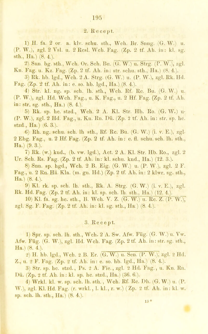 2. Recept. 1) H. fa. 2 or. a. klv. schu. sth., Weh. ßr. Snng. (G. W.) u. (P. WO, zgl. 2 Vsl. u. 2 Rcsl. Weh. Fag. (Zp. 2 tf. Ah. in: kl, sg. sth., Ha.) (8. 4.). 2) San. bg. sth., Weh. Or. Seh. Bu. (G. W.) u. Strg. (P. WO, zgl. Kn. Fag. u. Kz. Fag. (Zp. 2 tf. Ah. in: str. schu. sth., Ha.) (8. 4.). 3) Rk. hb. lgd., Weh. 2 A. Strg. (G. WO u. (P. WO, zgl. Ek. Hd. Fag. (Zp. 2 tf. Ah. in: e. so. hb. lgd., Ha.) (8. 4.). 4) Str. kl. ng. sp. seh. 1h. sth., Weh. Rf. Rc. Bu. (G. W.) u. (P. WO, zgl. Hd. Weh. Fag., u. K. Fug., u. 2 Hf. Fag. (Zp. 2 tf. Ah. in: str. sg. sth., Ha.) (8. 4.). 5) Rk. sp. he. stzd., Weh. 2 A. Kl. Str. Hb. Ro. (G. WO u- (P. WO, zgl. 2 Hd. Fag., u. Kn. Rn. Dü. (Zp. 2 tf. Ah. in: str. sp. b.c. stzd., Ha ) (6. 3.). 6) Rh. ng. schu. sch. lh sth., Rf. Rc. Bu. (G. W.) (i. v. E.), zgl. 2 Ebg. Fag., u. 2 Hf. Fag. (Zp. 2 tf. Ah. in: e. fl. schu. sch. lh. sth., Ha.) (9. 3.). 7) Rk. (w.) knd., (b. vw. lgd.), Act. 2 A. Kl. Str. Hb. Ro., zgl. 2 Ur. Sch. Rs. Fag. (Zp. 2 tf. Ah. in: kl. schu. knd., Ha.) (12. 3.). 8) Snn. sp. hgd., Weh. 2 B. Eig. (G. W.) u. (P. W ), zgl. 2 F. Fag., u. 2 Rn. Hä. Kla. (m. gn. Hd.) (Zp. 2 tf. Ah. in: 2 klwr. sg. sth., Ha.) (8. 4.). 9) Kl. rk. sp. sch. lh. sth., Rk. A. Strg. (G. W.) (i. v. E.), zgl. Rk. Hd. Fag. (Zp. 2 tf. Ah. in: kl. sp. sch. lh. sth., Ha.) (1.2. 4.). 10) Kl. fa. sg. hc. sth., B. Weh. V. Z. (G. W.) u. Rc. Z. (P. WÖT zgl. Sg. F. Fag. (Zp. 2 tf. Ah. in: kl. sg. sth., Ha.) (8. 4.). 3. Recept. 1) Spr. sp. sch. lh. sth., Weh. 2 A. Sw. Afw. Füg. (G. W.) u. Vw. Afw. Füg. (G. WO, zgl. Hd. Weh. Fag. (Zp. 2 tf. Ah. in: str. sg. sth., Ha.) (8. 4.). 2) H. hb. lgd., Weh. 2 B. Er. (G. W.) u. Sen. (P. W.), zgl. 2 Hd. Z., u. 2 F. Fag. (Zp. 2 tf. Ah. in: e. so. hb. lgd., Ha.) (8. 4.). 3) Str. sp. hc. stzd., Ps. 2 A. Fie., zgl. 2 Hd; Fag., u. Kn. Rn. Dü. (Zp. 2 tf. Ah. in: kl. sp. hc. stzd., IIa.) (36. 6.). 4) Wrkl. kl. w. sp. sch. lh. sth., Weh. Rf. Rc. Dh. (G.W.) u. (P. W.), zgl. Kl. Hd.Fag. (r. wrkl., 1. kl., r. w.) (Zp. 2 tf. Ah. in: kl. w. sp. sch. lh. sth., Ha.) (8. 4.). 18«