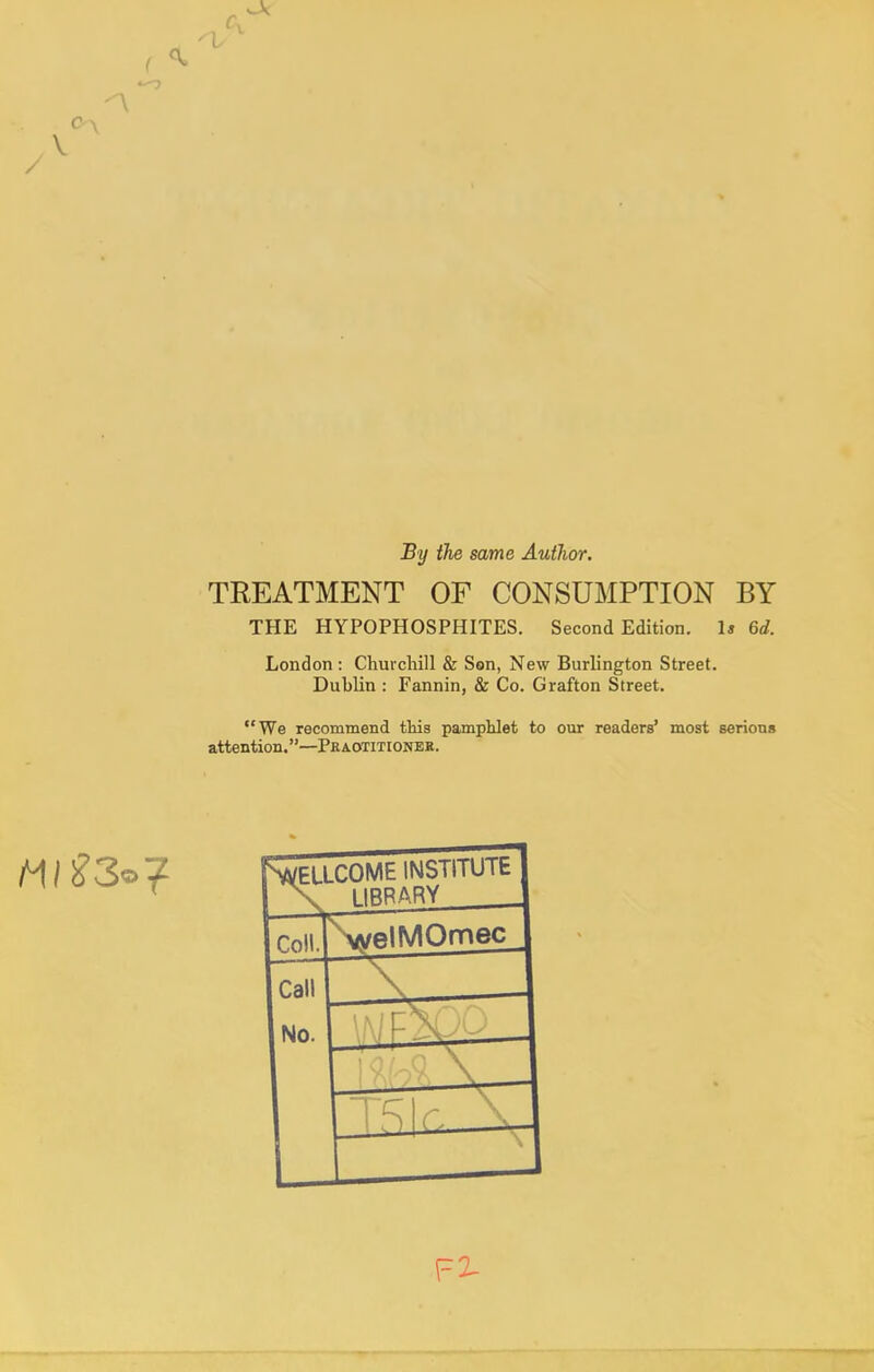 'I / V By the same Author. TREATMENT OF CONSUMPTION BY THE HYPOPHOSPHITES. Second Edition. Is 6d. London : Churchill & Son, New Burlington Street. Dublin : Fannin, & Co. Grafton Street. We recommend this pamphlet to our readers' most serions attention.—Peaotitionek. SSeucome institute \ 1IRRARY Coll. \velMOmec Call No. — '