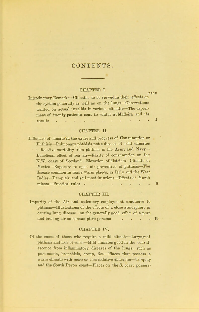 CONTENTS. CHAPTER I. PAGE Introductory Eemarks—Climates to be viewed in their effects on the system generally as well as on the lungs—Observations wanted on actual invalids in various climates—The experi- ment of twenty patients sent to winter at Madeira and its results ^ CHAPTER n. Influence of climate'in the cause and progress of Consumption or Phthisis—Pulmonary phthisis not a disease of cold climates —Relative mortality from phthisis in the Army and Navy— Beneficial effect of sea air—Rarity of consumption on the N.W. coast of Scotland—Elevation of districts—Climate of Mexico—Exposure to open air preventive of phthisis—The disease common in many warm places, as Italy and the West Indies—^Damp air and soil most injurious—^Effects of Marsh miasm—Practical rules 6 CHAPTER III. Impurity of the Air and sedentary employment conducive to phthisis—Illustrations of the effects of a close atmosphere in causing lung disease—on the generally good effect of a pure and bracing air on consumptive persons . . . .19 CHAPTER IV. Of the cases of those who require a mild climate—^Laryngeal phthisis and loss of voice—MUd climates good in the conval- escence from inflammatory diseases of the lungs, such as pneumonia, bronchitis, croup, &c.—Places that possess a warm climate with more or less sedative character—Torquay and the South Devon coast—Places on the S. coast possess-