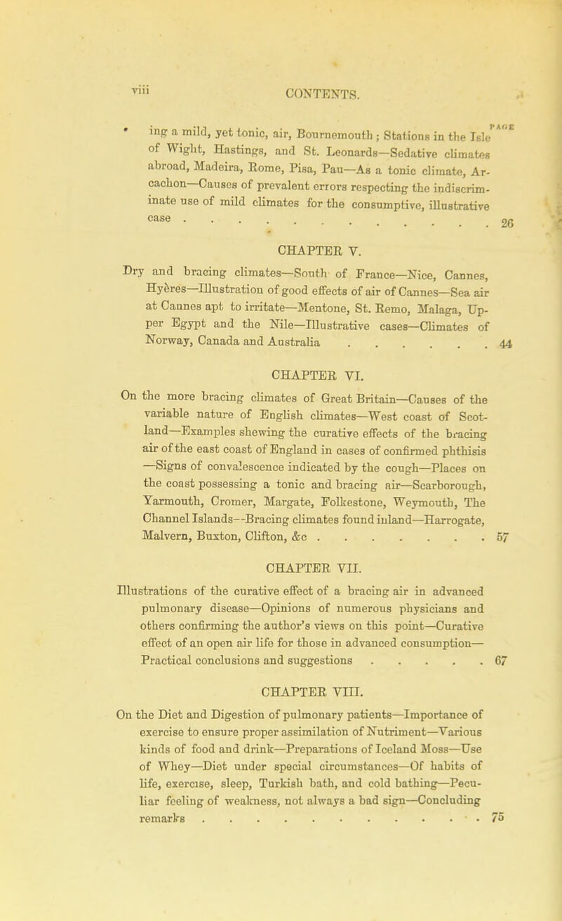 inpr a mild, yet tonic, air, Bournemouth ; Stations in the Isle of Wight, Hastings, and St. Leonards—Sedative climates abroad, Madeira, Rome, Pisa, Pau—As a tonic climate, Ar- cachon—Causes of prevalent errors respecting the indiscrim- inate use of mild cKmates for the consumptive, illustrative case CHAPTER V. Dry and bracing climates—South of France—Nice, Cannes, Hyferes—Illustration of good effects of air of Cannes—Sea air at Cannes apt to irritate—Mentone, St. Remo, Slalaga, Up- per Egypt and the Nile—Illustrative cases—Climates of Norway, Canada and Australia CHAPTER VI. On the more bracing climates of Great Britain—Causes of the variable nature of English climates—West coast of Scot- land—Examples shewing the curative effects of the bracing air of the east coast of England in cases of confirmed phthisis —Signs of convalescence indicated by the cough—Places on the coast possessing a tonic and bracing air—Scarborough, Yarmouth, Cromer, Margate, Folkestone, Weymouth, The Channel Islands—Bracing climates found inland—Harrogate, Malvern, Buxton, Clifton, &c CHAPTER VII. Illustrations of the curative effect of a bracing air in advanced pulmonary disease—Opinions of numerous physicians and others confirming the author's views on this point—Curative effect of an open air life for those in advanced consumption— Practical conclusions and suggestions CHAPTER VIII. On the Diet and Digestion of pulmonary patients—Importance of exercise to ensure proper assimilation of Nutriment—Various kinds of food and drink—Preparations of Iceland Moss—Use of Whey—Diet under special circumstances—Of habits of life, exercise, sleep, Turldsh bath, and cold bathing—Pecu- liar feeling of weakness, not always a bad sign—Concluding remarks •