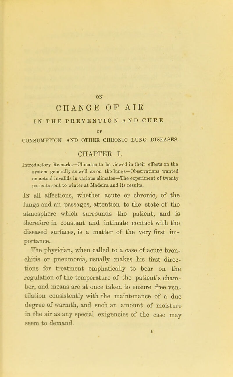CHANGE OF AIR IN THE PREVENTION AND CURE OF CONSUMPTION AND OTHER CHRONIC LUNG DISEASES. CHAPTEE I. Introductory Remarks—Climates to be viewed in their effects on the system generally as well as on the lungs—Observations wanted on actual invalids in various oUmates—The experiment of twenty patients sent to winter at Madeira and its results. In all aflfectionSj wlietlier acute or chronic, of tlie lungs and aii-passages, attention to tlie state of the atmosphere which suiTOunds the patient, and is therefore in constant and intimate contact with tho diseased surfaces, is a matter of the very first im- portance. The physician, when called to a case of acute bron- chitis or pneumonia, usually makes his first direc- tions for treatment emphatically to bear on the regulation of the temperature of the patient's cham- ber, and means are at once taken to ensure free ven- tilation consistently with the maintenance of a due degree of warmth, and such an amount of moisture in the air as any special exigencies of the case may seem to demand. B