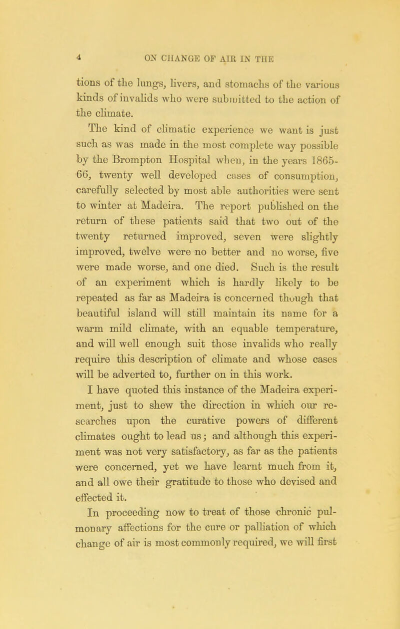 tions of tLe lungs, livers, and stomaclis of tLo various kinds of invalids wlio were subiuitted to the action of the climate. The kind of climatic expeiience we want is just such as was made in the most complete way possible by the Brompton Hospital when, in the years 1865- 66, twenty well developed cases of consumption, carefully selected by most able authorities were sent to winter at Madeira. The report published on the return of these patients said that two out of the twenty returned improved, seven were slightly improved, twelve were no better and no worse, five were made worse, and one died. Such is the result of an experiment which is hardly likely to be repeated as far as Madeira is concerned thuugh that beautiful island will still maintain its name for a warm mild climate, with an equable temperatm-e, and will well enough suit those invalids who really require this description of climate and whose cases will be adverted to, further on in this work. I have quoted this instance of the Madeira experi- ment, just to shew the direction in which our re- searches upon the cm-ative powers of different climates ought to lead us; and although this experi- ment was not very satisfactory, as far as the patients were concerned, yet we have learnt much from it, and all owe their gratitude to those who devised and effected it. In proceeding now to treat of those chronic pul- monary affections for the cure or paUiation of wliich change of air is most commonly required, we will first